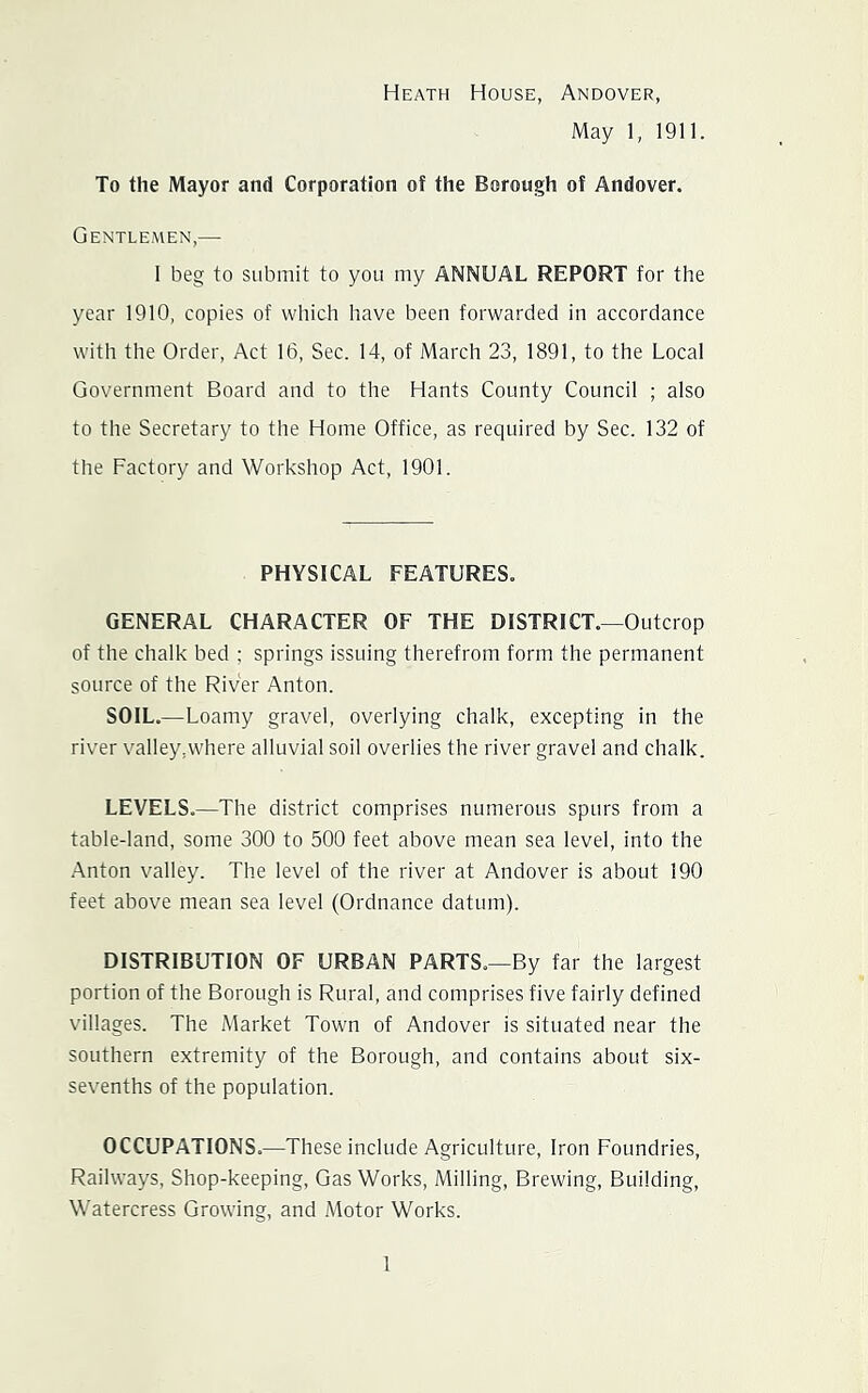 Heath House, Andover, May 1, 1911. To the Mayor and Corporation of the Borough of Andover. Gentlemen,— I beg to submit to you my ANNUAL REPORT for the year 1910, copies of which have been forwarded in accordance with the Order, Act 16, Sec. 14, of March 23, 1891, to the Local Government Board and to the Hants County Council ; also to the Secretary to the Home Office, as required by Sec. 132 of the Factory and Workshop Act, 1901. PHYSICAL FEATURES. GENERAL CHARACTER OF THE DISTRICT.—Outcrop of the chalk bed ; springs issuing therefrom form the permanent source of the River Anton. SOIL.—Loamy gravel, overlying chalk, excepting in the rivTr valley,where alluvial soil overlies the river gravel and chalk. LEVELS.—The district comprises numerous spurs from a table-land, some 300 to 500 feet above mean sea level, into the .Vnton valley. The level of the river at Andover is about 190 feet above mean sea level (Ordnance datum). DISTRIBUTION OF URBAN PARTS.—By far the largest portion of the Borough is Rural, and comprises five fairly defined villages. The Market Town of Andover is situated near the southern extremity of the Borough, and contains about six- sevenths of the population. OCCUPATIONS.—These include Agriculture, Iron Foundries, Railways, Shop-keeping, Gas Works, Milling, Brewing, Building, Watercress Growing, and Motor Works.