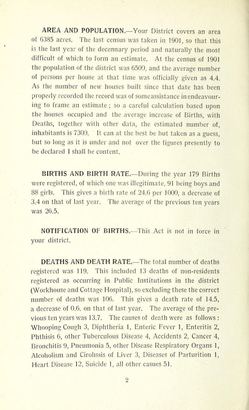 AREA AND POPULATION.—Your District covers an area of 6385 acres. The last census was taken in 1901, so that this is the last year of the decennary period and naturally the most difficult of which to form an estimate. At the census of 1901 the population of the district was 6500, and the average number of persons per house at that time was officially given as 4.4. As the number of new houses built since that date has been properly recorded the record was of some assistance in endeavour- ing to frame an estimate ; so a careful calculation based upon the houses occupied and the average increase of Births, with Deaths, together with other data, the estimated number of, inhabitants is 7300. It can at the best be but taken as a guess, but so long as it is under and not over the figures presently to be declared 1 shall be content. BIRTHS AND BIRTH RATE.—During the year 179 Births were registered, of which one was illegitimate, 91 being boys and 88 girls. This gives a birth rate of 24.6 per 1000, a decrease of 3.4 on that of last year. The average of the previous ten years was 26.5. NOTIFICATION OF BIRTHS,—This.Act is not in force in your district. DEATHS AND DEATH RATE,—The total number of deaths registered was 119. This included 13 deaths of non-residents registered as occurring in Public Institutions in the district (Workhouse and Cottage Hospital), so excluding these the correct number of deaths was 106. This gives a death rate of 14.5, a decrease of 0.6. on that of last year. The average of the pre- vious ten years was 13.7. The causes of death were as follows: Whooping Cough 3, Diphtheria 1, Enteric Fever 1, Enteritis 2, Phthisis 6, other Tuberculous Disease 4, Accidents 2, Cancer 4, Bronchitis 9, Pneumonia 5, other Disease Respiratory Organs 1, Alcoholism and Cirohssis of Liver 3, Diseases of Parturition 1, Heart Disease 12, Suicide 1, all other casues 51.