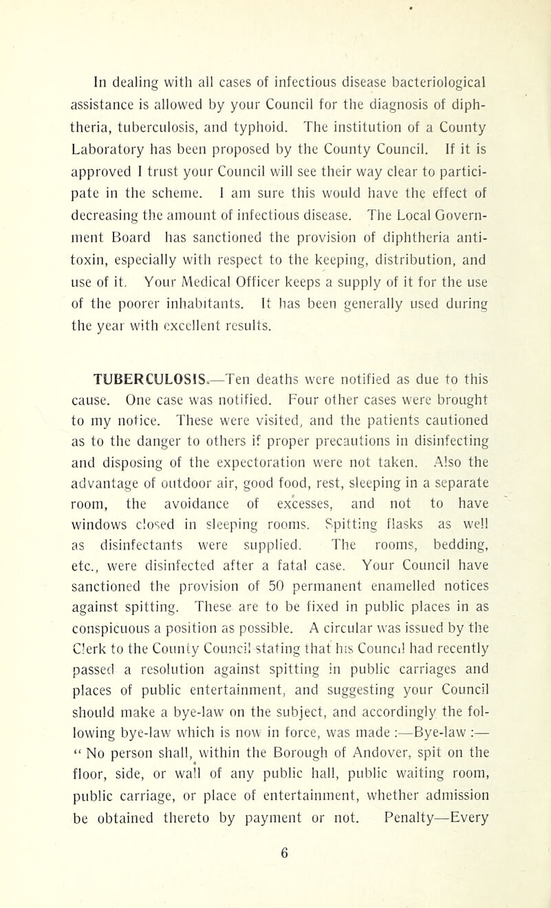 assistance is allowed by your Council for the diagnosis of diph- theria, tuberculosis, and typhoid. The institution of a County Laboratory has been proposed by the County Council. If it is approved I trust your Council will see their way clear to partici- pate in the scheme. I am sure this would have the effect of decreasing the amount of infectious disease. The Local Govern- ment Board has sanctioned the provision of diphtheria anti- toxin, especially with respect to the keeping, distribution, and use of it. Your Medical Officer keeps a supply of it for the use of the poorer inhabitants. It has been generally used during the year with excellent results. TUBERCULOSIS.—Ten deaths were notified as due to this cause. One case was notified. Four other cases were brought to my notice. These were visited, and the patients cautioned as to the danger to others if proper precautions in disinfecting and disposing of the expectoration were not taken. Also the advantage of outdoor air, good food, rest, sleeping in a separate room, the avoidance of excesses, and not to have windows closed in sleeping rooms. Spitting flasks as well as disinfectants were supplied. The rooms, bedding, etc., were disinfected after a fatal case. Your Council have sanctioned the provision of 50 permanent enamelled notices against spitting. These are to be fixed in public places in as conspicuous a position as possible. A circular was issued by the Clerk to the County Council stating that his Council had recently passed a resolution against spitting in public carriages and places of public entertainment, and suggesting your Council should make a bye-law on the subject, and accordingly the fol- lowing bye-law which is now in force, was made ;—Bye-law :— “ No person shall, within the Borough of Andover, spit on the floor, side, or wall of any public hall, public waiting room, public carriage, or place of entertainment, whether admission be obtained thereto by payment or not. Penalty—Every