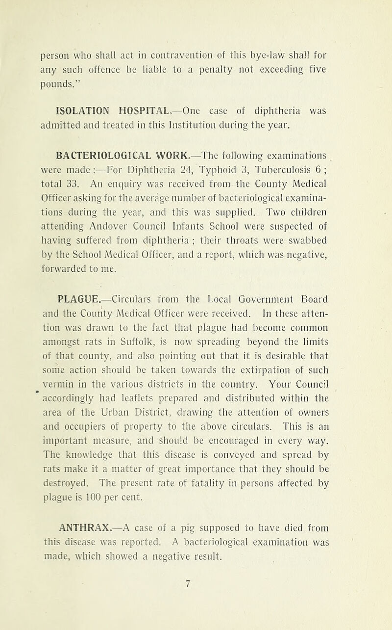 person who shall act in contravention of this bye-law shall for any such offence be liable to a penalty not exceeding five pounds.” ISOLATION HOSPITAL,—One case of diphtheria was admitted and treated in this Institution during the year. BACTERIOLOGICAL WORK.—The following examinations were made;—For Diphtheria 24, Typhoid 3, Tuberculosis 6 ; total 33. An enquiry was received from the County Medical Officer asking for the average number of bacteriological examina- tions during the year, and this was supplied. Two children attending Andover Council Infants School were suspected of having suffered from diphtheria ; their throats were swabbed by the School Medical Officer, and a report, which was negative, forwarded to ine. PLAGUE.—Circulars from the Local Government Board and the County Medical Officer were received. In these atten- tion was drawn to the fact that plague had become common amongst rats in Suffolk, is now spreading beyond the limits of that county, and also pointing out that it is desirable that some action should be taken tow'ards the extirpation of such vermin in the various districts in the country. Your Council accordingly had leaflets prepared and distributed w'ithin the area of the Urban District, drawing the attention of owners and occupiers of property to the above circulars. This is an important measure, and should be encouraged in every way. The knowledge that this disease is conveyed and spread by rats make it a matter of great importance that they should be destroyed. The present rate of fatality in persons affected by plague is 100 per cent. ANTHRAX.—A case of a pig supposed to have died from this disease was reported. A bacteriological examination was made, which showed a negative result.