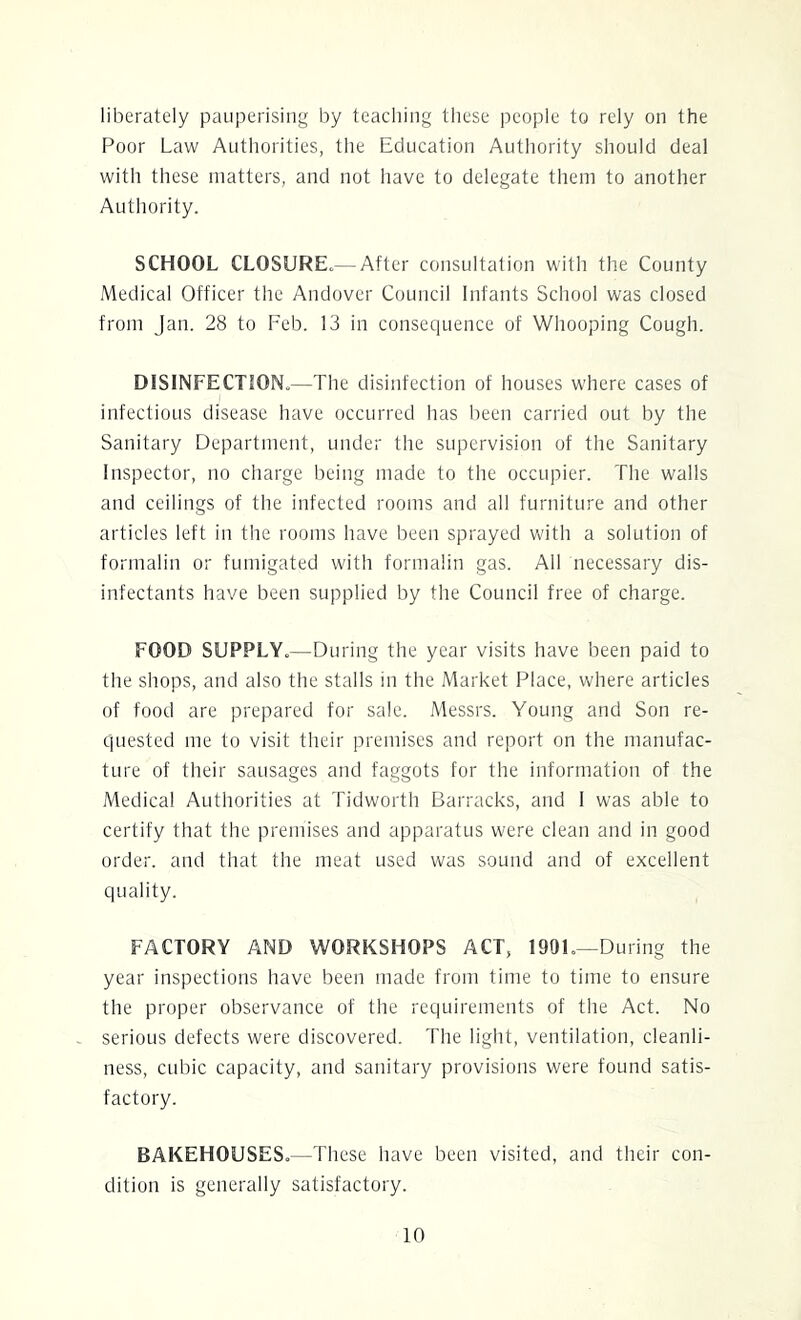 liberately pauperising by teaching tliese people to rely on the Poor Law Authorities, the Education Authority should deal with these matters, and not have to delegate them to another Authority. SCHOOL CLOSURE^—After consultation with the County Medical Officer the Andover Council Infants School was closed from Jan. 28 to Feb. 13 in consequence of Whooping Cough. DISINFECTION.—The disinfection of houses where cases of infectious disease have occurred has been carried out by the Sanitary Department, under the supervision of the Sanitary Inspector, no charge being made to the occupier. The walls and ceilings of the infected rooms and all furniture and other articles left in the rooms have been sprayed with a solution of formalin or fumigated with formalin gas. All necessary dis- infectants have been supplied by the Council free of charge. FOOD SUPPLY.—During the year visits have been paid to the shops, and also the stalls in the Market Place, where articles of food are prepared for sale. Messrs. Young and Son re- quested me to visit their premises and report on the manufac- ture of their sausages and faggots for the information of the Medical Authorities at Tidworth Barracks, and 1 was able to certify that the premises and apparatus were clean and in good order, and that the meat used was sound and of excellent quality. FACTORY AND WORKSHOPS ACT, 1901.—During the year inspections have been made from time to time to ensure the proper observance of the requirements of the Act. No serious defects were discovered. The light, ventilation, cleanli- ness, cubic capacity, and sanitary provisions were found satis- factory. BAKEHOUSES.—These have been visited, and their con- dition is generally satisfactory.