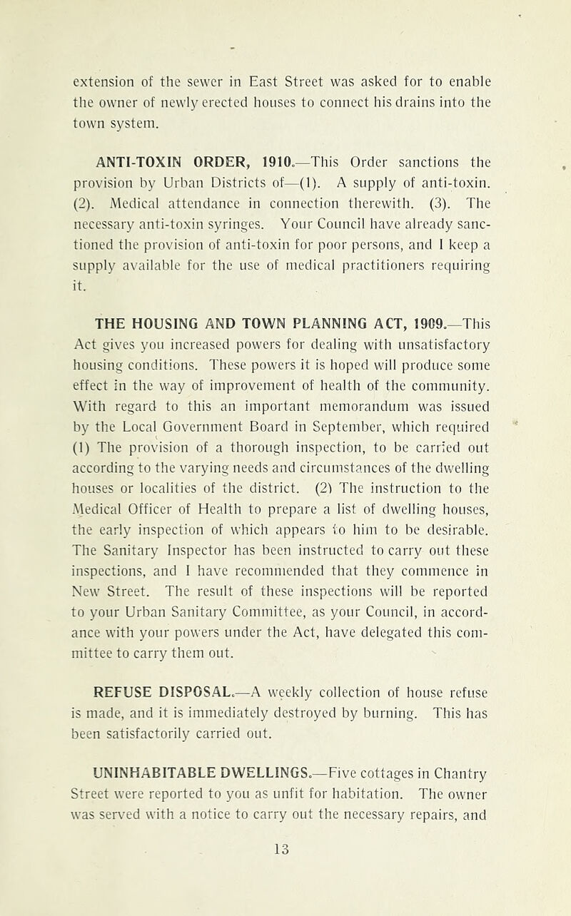 extension of the sewer in East Street was asked for to enable the owner of newly erected houses to connect his drains into the town system. ANTI-TOXIN ORDER, 1910.—This Order sanctions the provision by Urban Districts of—(1). A supply of anti-toxin. (2). Medical attendance in connection therewith. (3). The necessary anti-toxin syringes. Your Council have already sanc- tioned the provision of anti-toxin for poor persons, and 1 keep a supply available for the use of medical practitioners requiring it. THE HOUSING AND TOWN PLANNING ACT, 1909.—This Act gives you increased powers for dealing with unsatisfactory housing conditions. These powers it is hoped will produce some effect in the way of improvement of health of the community. With regard to this an important memorandum was issued by the Local Government Board in September, which required (1) The provision of a thorough inspection, to be carried out according to the varying needs and circumstances of the dwelling houses or localities of the district. (2) The instruction to tlie .Medical Officer of Health to prepare a list of dwelling houses, the early inspection of which appears to him to be desirable. The Sanitary Inspector has been instructed to carry out these inspections, and 1 have recommended that they commence in New Street. The result of these inspections will be reported to your Urban Sanitary Committee, as your Council, in accord- ance with your powers under the Act, have delegated this com- mittee to carry them out. REFUSE DISPOSAL.—A weekly collection of house refuse is made, and it is immediately destroyed by burning. This has been satisfactorily carried out. UNINHABITABLE DWELLINGS.—Five cottages in Chantry Street were reported to you as unfit for habitation. The owner was served with a notice to carry out the necessary repairs, and