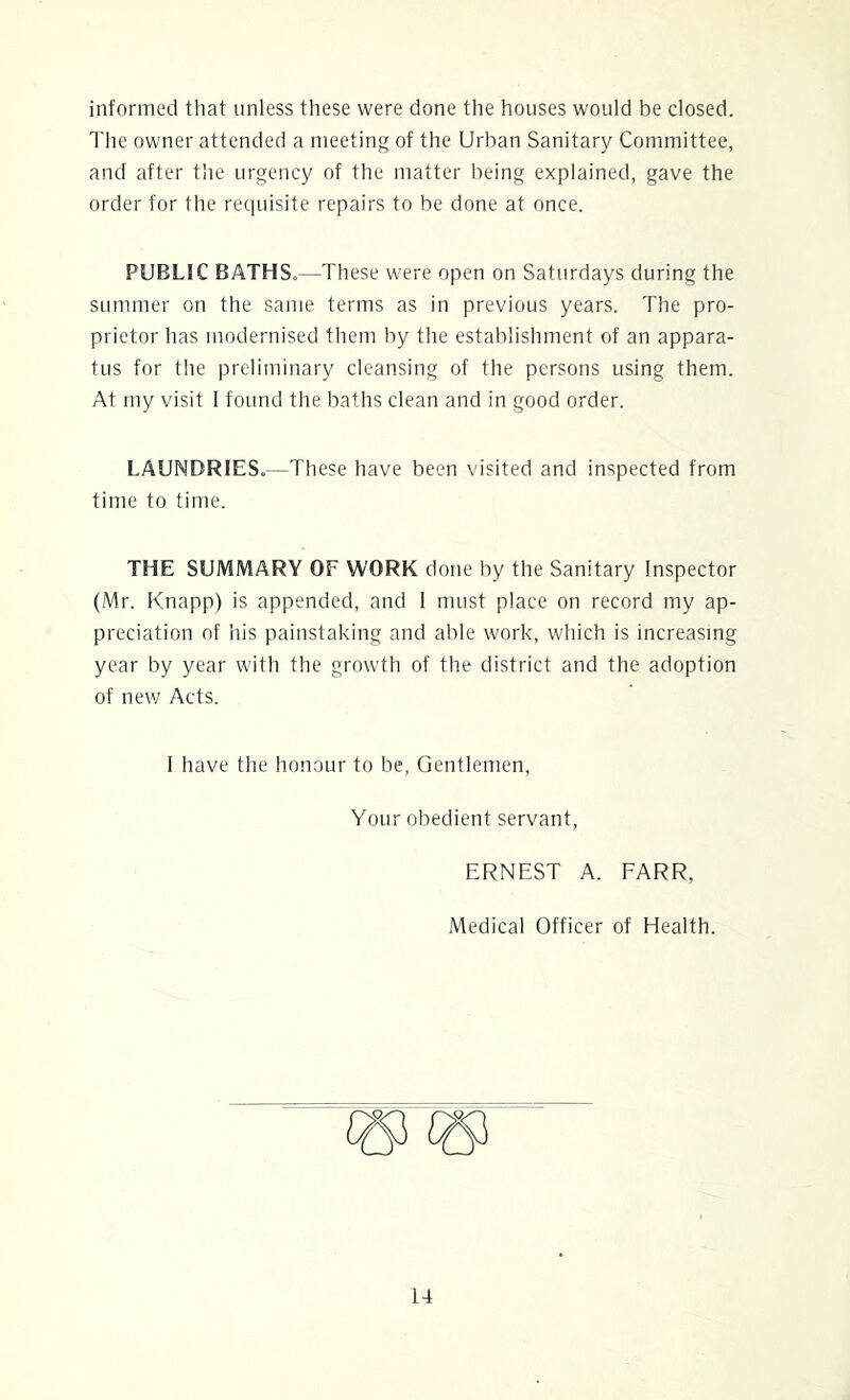 informed that unless these were done the houses would be closed. The owner attended a meeting of the Urban Sanitary Committee, and after the urgency of the matter being explained, gave the order for the requisite repairs to be done at once. PUBLIC BATHS.—These were open on Saturdays during the summer on the same terms as in previous years. The pro- prietor has modernised them by the establishment of an appara- tus for the preliminary cleansing of the persons using them. At my visit 1 found the baths clean and in good order. LAUNDRIES.—These have been visited and inspected from time to time. THE SUMMARY OF WORK done by the Sanitary Inspector (Mr. Knapp) is appended, and I must place on record my ap- preciation of his painstaking and able work, which is increasing year by year with the growth of the district and the adoption of new Acts. I have the honour to be. Gentlemen, Your obedient servant, ERNEST A. FARR, Medical Officer of Health.