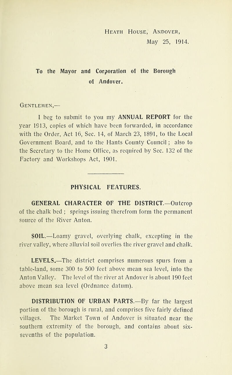 Heath House, Andover, May 25, 1914. To the Mayor and Corporation of the Borough of Andover. Gentlemen,— 1 beg to submit to you my ANNUAL REPORT for the year 1913, copies of which have been forwarded, in accordance with the Order, Act 16, Sec. 14, of March 23, 1891, to the Local Government Board, and to the Hants County Council; also to the Secretary to the Home Office, as required by Sec. 132 of the Factory and Workshops Act, 1901. PHYSICAL FEATURES. GENERAL CHARACTER OF THE DISTRICT—Outcrop of the chalk bed ; springs issuing therefrom form the permanent source of the River Anton. SOIL.—Loamy gravel, overlying chalk, excepting in the river valley, where alluvial soil overlies the river gravel and chalk. LEVELS.—The district comprises numerous spurs from a table-land, some 300 to 500 feet above mean sea level, into the Anton Valley. The level of the river at Andover is about 190 feet above mean sea level (Ordnance datum). DISTRIBUTION OF URBAN PARTS.—By far the largest portion of the borough is rural, and comprises five fairly defined villages. The Market Town of Andover is situated near the southern extremity of the borough, and contains about six- sevenths of the population.