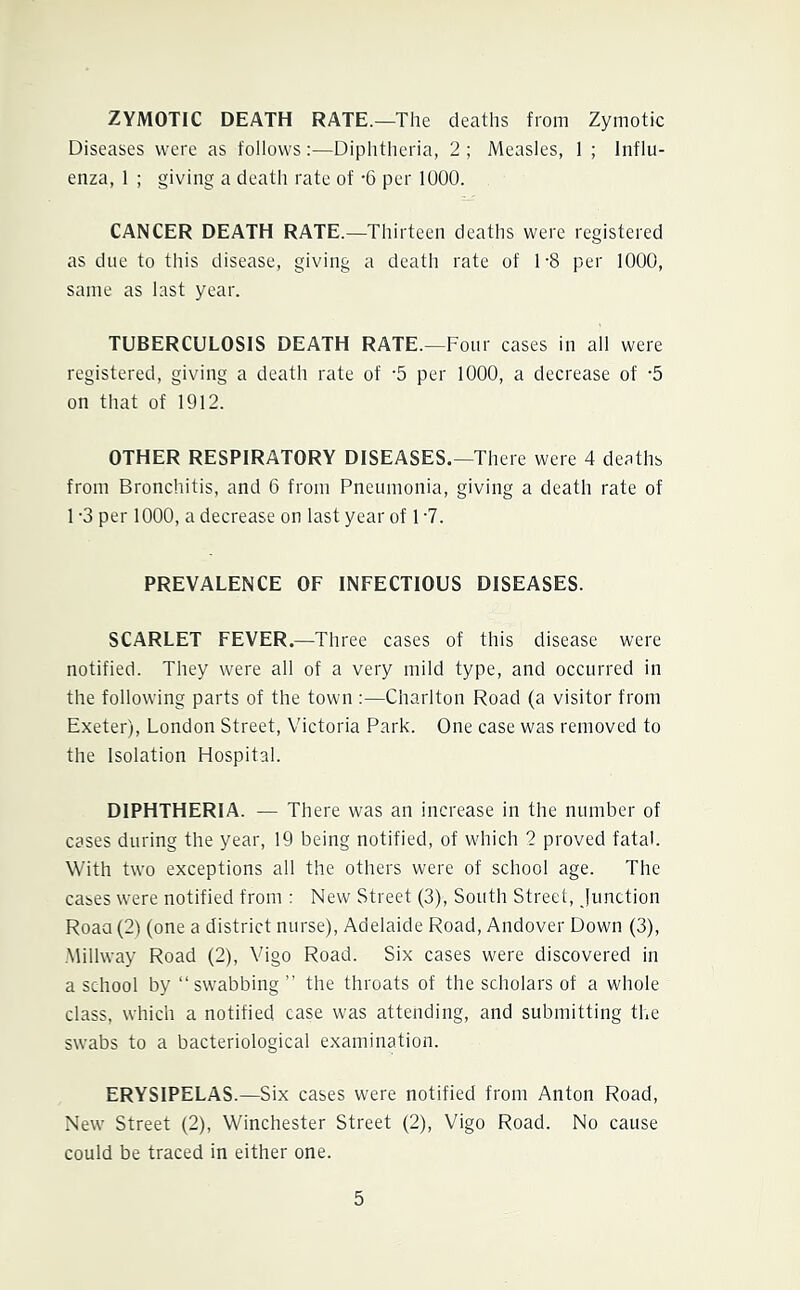 ZYMOTIC DEATH RATE.—The deaths from Zymotic Diseases were as follows:—Diphtheria, 2; Measles, 1 ; Influ- enza, 1 ; giving a death rate of -6 per 1000. CANCER DEATH RATE.—Thirteen deaths were registered as due to this disease, giving a death rate of 1-8 per 1000, same as last year. TUBERCULOSIS DEATH RATE.—Four cases in all were registered, giving a death rate of '5 per 1000, a decrease of -5 on that of 1912. OTHER RESPIRATORY DISEASES.—There were 4 deaths from Bronchitis, and 6 from Pneumonia, giving a death rate of 1 -3 per 1000, a decrease on last year of 1 -7. PREVALENCE OF INFECTIOUS DISEASES. SCARLET FEVER.—Three cases of this disease were notified. They were all of a very mild type, and occurred in the following parts of the town :—Charlton Road (a visitor from Exeter), London Street, Victoria Park. One case was removed to the Isolation Hospital. DIPHTHERIA. — There was an increase in the number of cases during the year, 19 being notified, of which 2 proved fatal. With two exceptions all the others were of school age. The cases were notified from : New Street (3), South Street, junction Roaa (2) (one a district nurse), Adelaide Road, Andover Down (3), .Midway Road (2), Vigo Road. Six cases were discovered in a school by “swabbing ’’ the throats of the scholars of a whole class, which a notified case was attending, and submitting the swabs to a bacteriological examination. ERYSIPELAS.—Six cases were notified from Anton Road, New Street (2), Winchester Street (2), Vigo Road. No cause could be traced in either one.