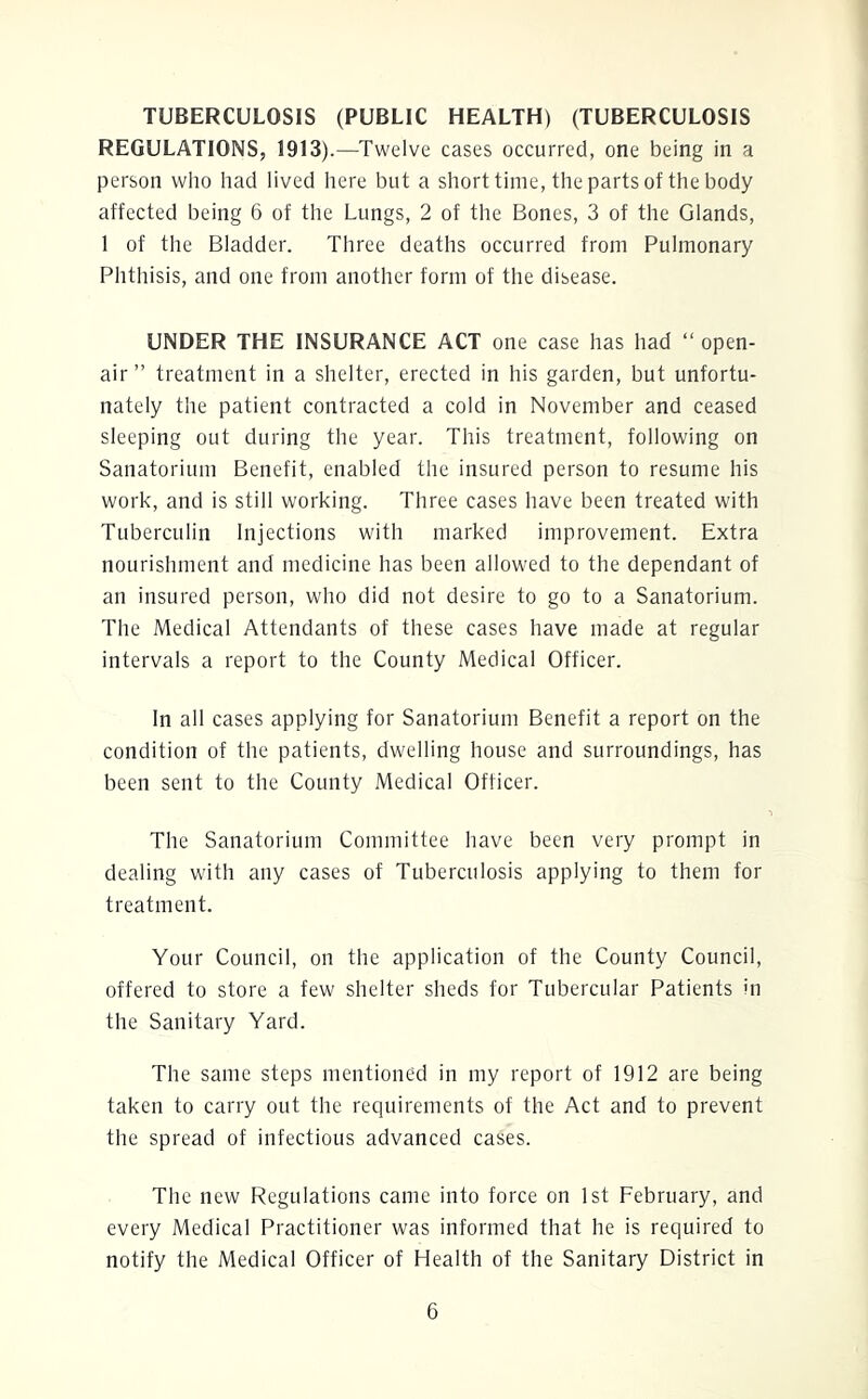 TUBERCULOSIS (PUBLIC HEALTH) (TUBERCULOSIS REGULATIONS, 1913).—Twelve cases occurred, one being in a person who had lived here but a short time, the parts of the body affected being 6 of the Lungs, 2 of the Bones, 3 of the Glands, 1 of the Bladder. Three deaths occurred from Pulmonary Phthisis, and one from another form of the disease. UNDER THE INSURANCE ACT one case has had “open- air ” treatment in a shelter, erected in his garden, but unfortu- nately the patient contracted a cold in November and ceased sleeping out during the year. This treatment, following on Sanatorium Benefit, enabled the insured person to resume his work, and is still working. Three cases have been treated with Tuberculin Injections with marked improvement. Extra nourishment and medicine has been allowed to the dependant of an insured person, who did not desire to go to a Sanatorium. The Medical Attendants of these cases have made at regular intervals a report to the County Medical Officer. In all cases applying for Sanatorium Benefit a report on the condition of the patients, dwelling house and surroundings, has been sent to the County Medical Officer. The Sanatorium Committee have been very prompt in dealing with any cases of Tuberculosis applying to them for treatment. Your Council, on the application of the County Council, offered to store a few shelter sheds for Tubercular Patients in the Sanitary Yard. The same steps mentioned in my report of 1912 are being taken to carry out the requirements of the Act and to prevent the spread of infectious advanced cases. The new Regulations came into force on 1st February, and every Medical Practitioner was informed that he is required to notify the Medical Officer of Health of the Sanitary District in