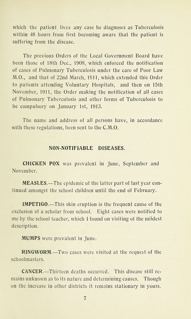 which the patient iives any case he diagnoses as Tuberculosis within 48 liours from first becoming aware that the patient is suffering from the disease. The previous Orders of the Local Government Board have been those of 18th Dec., 1908, which enforced the notification of cases of Pulmonary Tuberculosis under the care of Poor Law M.O., and that of 22nd March, 1911, which extended this Order to patients attending Voluntary Hospitals, and then on 15th November, 1911, the Order making the notification of all cases of Pulmonary Tuberculosis and other forms of Tuberculosis to be compulsory on January 1st, 1913. The name and address of all persons have, in accordance with these regulations, been sent to the C.M.O. NON-NOTIFIABLE DISEASES. CHICKEN POX was prevalent in June, September and November. MEASLES.—The epidemie of the latter part of last year con- tinued amongst the school children until the end of February. IMPETIGO.—This skin eruption is the frequent cause of the exclusion of a scholar from school. Eight cases were notified to me by the school teacher, which 1 found on visiting of the mildest description. MUMPS were prevalent in June. RINGWORM.—Two cases were visited at the request of the schoolmasters. CANCER.—Thirteen deaths occurred. This disease still re- mains unknown as to its nature and determining causes. Though on the increase in other districts it remains stationary in yours.