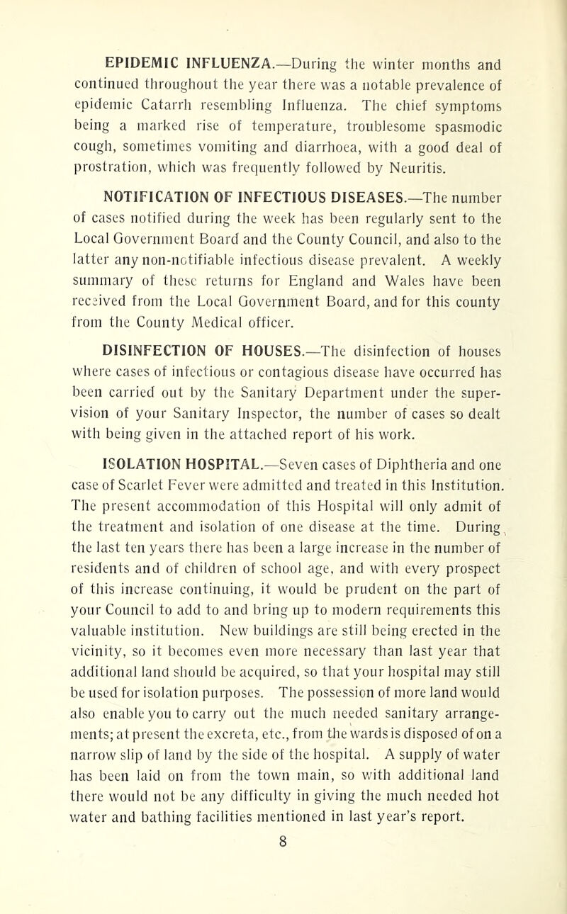 EPIDEMIC INFLUENZA.—During the winter months and continued tliroughout the year there was a notable prevalence of epidemic Catarrh resembling Influenza. The chief symptoms being a marked rise of temperature, troublesome spasmodic cough, sometimes vomiting and diarrhoea, with a good deal of prostration, which was frequently followed by Neuritis. NOTIFICATION OF INFECTIOUS DISEASES.—The number of cases notified during the week has been regularly sent to the Local Government Board and the County Council, and also to the latter any non-notifiable infectious disease prevalent. A weekly summary of these returns for England and Wales have been received from the Local Government Board, and for this county from the County Medical officer. DISINFECTION OF HOUSES.—The disinfection of houses where cases of infectious or contagious disease have occurred has been carried out by the Sanitary Department under the super- vision of your Sanitary Inspector, the number of cases so dealt with being given in the attached report of his work. ISOLATION HOSPITAL.—Seven cases of Diphtheria and one case of Scarlet Fever were admitted and treated in this Institution. The present accommodation of this Hospital will only admit of the treatment and isolation of one disease at the time. During the last ten years there has been a large increase in the number of residents and of children of school age, and with every prospect of this increase continuing, it would be prudent on the part of your Council to add to and bring up to modern requirements this valuable institution. New buildings are still being erected in the vicinity, so it becomes even more necessary than last year that additional land should be acquired, so that your hospital may still be used for isolation purposes. The possession of more land would also enable you to carry out the much needed sanitary arrange- ments; at present the excreta, etc., from the wards is disposed of on a narrow slip of land by the side of the hospital. A supply of water has been laid on from the town main, so vrith additional land there would not be any difficulty in giving the much needed hot water and bathing facilities mentioned in last year’s report.