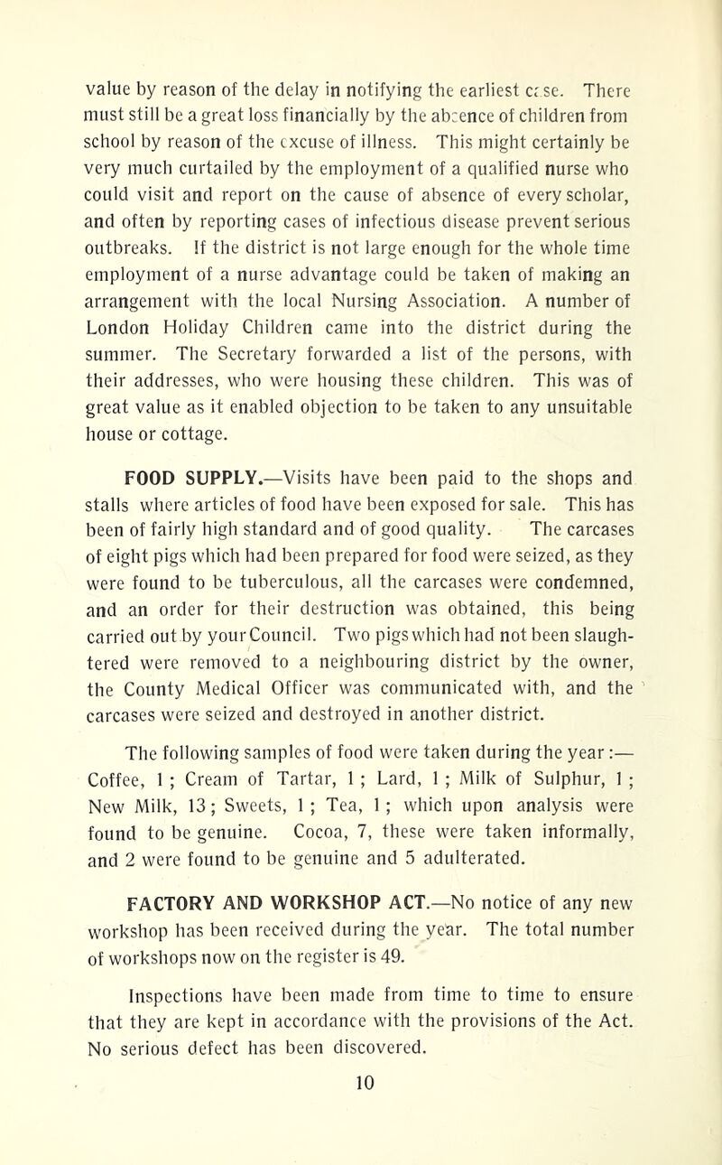 value by reason of the delay in notifying the earliest ccse. There must still be a great loss financially by the absence of children from school by reason of the excuse of illness. This might certainly be very much curtailed by the employment of a qualified nurse who could visit and report on the cause of absence of every scholar, and often by reporting cases of infectious disease prevent serious outbreaks. If the district is not large enough for the whole time employment of a nurse advantage could be taken of making an arrangement with the local Nursing Association. A number of London Holiday Children came into the district during the summer. The Secretary forwarded a list of the persons, with their addresses, who were housing these children. This was of great value as it enabled objection to be taken to any unsuitable house or cottage. FOOD SUPPLY.—Visits have been paid to the shops and stalls where articles of food have been exposed for sale. This has been of fairly high standard and of good quality. The carcases of eight pigs which had been prepared for food were seized, as they were found to be tuberculous, all the carcases were condemned, and an order for their destruction was obtained, this being carried out by yourCouncil. Two pigs which had not been slaugh- tered were removed to a neighbouring district by the owner, the County Medical Officer was communicated with, and the carcases were seized and destroyed in another district. The following samples of food were taken during the year:— Coffee, 1 ; Cream of Tartar, 1 ; Lard, 1 ; Milk of Sulphur, 1 ; New Milk, 13; Sweets, 1; Tea, 1; which upon analysis were found to be genuine. Cocoa, 7, these were taken informally, and 2 were found to be genuine and 5 adulterated. FACTORY AND WORKSHOP ACT.—No notice of any new workshop has been received during the year. The total number of workshops now on the register is 49. Inspections have been made from time to time to ensure that they are kept in accordance with the provisions of the Act. No serious defect has been discovered.