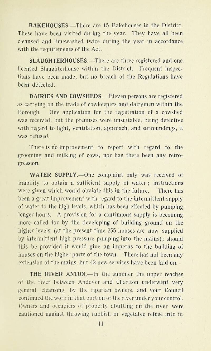 BAKEHOUSES.—There are 15 Bakehouses in the District. These have been visited during tlie year. They have all been cleansed and liinewashed twice during the year in accordance with the requirements of the Act. SLAUGHTERHOUSES.—^There are three registered and one licensed Slaughterhouse within the District. Frequent inspec- tions have been made, but no breach of the Regulations have been detected. DAIRIES AND COWSHEDS.—Eleven persons are registered as carrying on the trade of cowkeepers and dairymen within the Borough. One application for the registration of a cowshed was received, but the premises were unsuitable, being defective with regard to light, ventilation, approach, and surroundings, it was refused. There is no improvement to report with regard to the grooming and milking of cows, nor has there been any retro- gression. WATER SUPPLY.—One complaint only was received of inability to obtain a sufficient supply of water; instructions were given which would obviate this in the future. There has been a great improvement with regard to the intermittent supply of water to the high levels, which has been effected by pumping longer hours. A provision for a continuous supply is becoming more called for by the developing of building ground on the higher levels (at the present time 255 houses are now supplied by intermittent high pressure pumping into the mains); should this be provided it would give an impetus to the building of houses on the higher parts of the town. There has not been any extension of the mains, but 42 new services have been laid on. THE RIVER ANTON.—In the summer the upper reaches of the river between Andover and Charlton underwent very general cleansing by the riparian owners, and your Council continued the work in that portion of the river under your control. Owners and occupiers of property abutting on the river were cautioned against throwing rubbish or vegetable refuse into it.