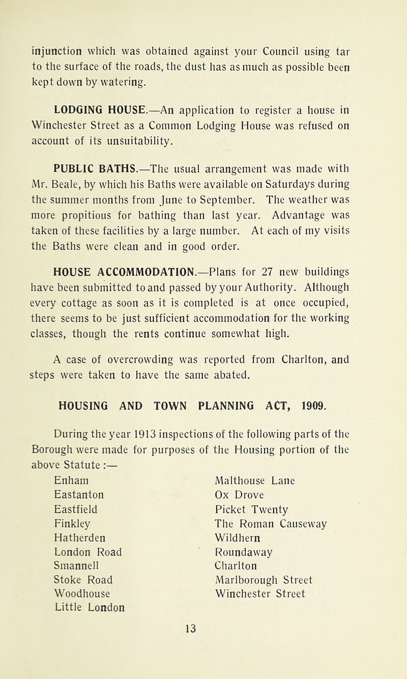 injunction which was obtained against your Council using tar to the surface of the roads, the dust has as much as possible been kept down by watering. LODGING HOUSE.—An application to register a house in Winchester Street as a Common Lodging House was refused on account of its unsuitability. PUBLIC BATHS.—The usual arrangement was made with Mr. Beale, by which his Baths were available on Saturdays during the summer months from June to September. The weather was more propitious for bathing than last year. Advantage was taken of these facilities by a large number. At each of my visits the Baths were clean and in good order. HOUSE ACCOMMODATION.—Plans for 27 new buildings have been submitted to and passed by your Authority. Although every cottage as soon as it is completed is at once occupied, there seems to be just sufficient accommodation for the working classes, though the rents continue somewhat high. A case of overcrowding was reported from Charlton, and steps were taken to have the same abated. HOUSING AND TOWN PLANNING ACT, 1909. During the year 1913 inspections of the following parts of the Borough were made for purposes of the Housing portion of the above Statute;— Enham Malthouse Lane Eastanton Ox Drove Eastfield Picket Twenty Finkley The Roman Causeway Hatherden Wildhern London Road Roundaway Smannell Charlton Stoke Road Marlborough Street Woodhouse Winchester Street Little London