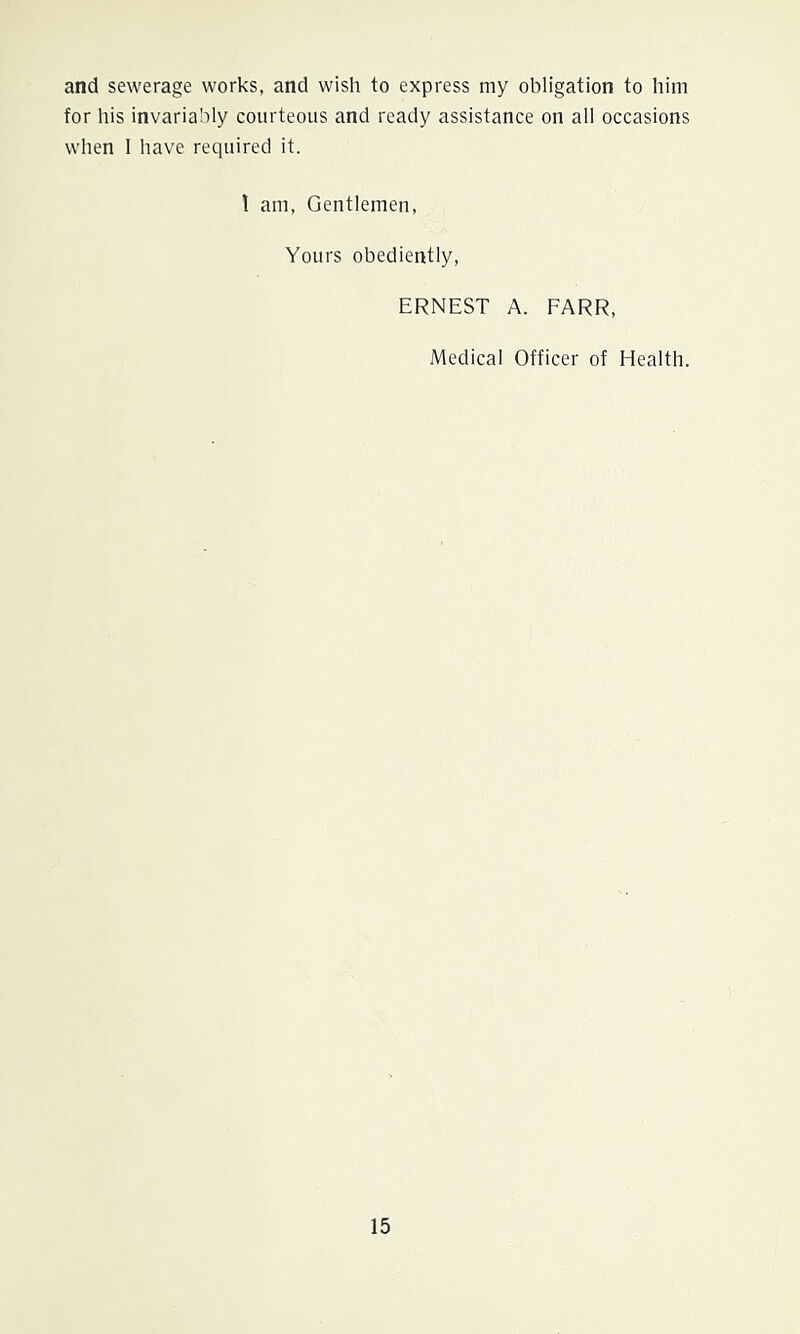 and sewerage works, and wish to express my obligation to him for his invariably courteous and ready assistance on all occasions when I have required it. 1 am, Gentlemen, Yours obediently, ERNEST A. FARR, Medical Officer of Health.