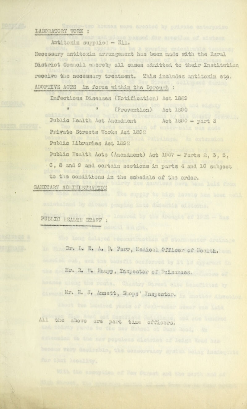 LABCRAC:oaY ; Antito:::in 3upplieA ~ ITeoessSi^ary aatito.«5in cii‘panrje:.*ont Jaa^ boea aade wXth tli© Ilurol Bi^tpiot Goa;„.oil w.-or*eby aXX oaaos aclalttocl tc tlnalr In^stltutlaa pQoaive t-;.o aooaasar^ tpeataonl;. Sliia iaoludao -aatlto^ ©to. ADOPlItyjS A0!23 in fo;:x?e witliia tiio Boix^ur^h : Infectious DisQa.3a3 (Hotifioatioa) Act I860 ” ” (PpaTeatioa) dot ISS'O PubiLio Uealtli Act AaeadtiOat ■ Act IBC^O *« part 3 Private 3tx*e0t3 '^opka Act 160S Public libx'aries Act 1603 Public Eealtb xlot.© Act 10‘Gf - Pa:rt3 2^ 3-j 5, Gj 8 and 0 and cert.oln ceatioaa in parts 4 and 10 subject to the conditions in the $'Cl-iedule of the order. SArigAlY AI)!.:iIIX3!l!3A!lI0II P0DT-IG KSALSr STAWf ; Dr. I-. A, t'cdlcal Officer ca* Health, Hr, H. Haappj Xnfspeotcr of Huloances. Hr, h, t), Aanett, Shops * .Xaspoctor. All the abo/e are part time offioero.