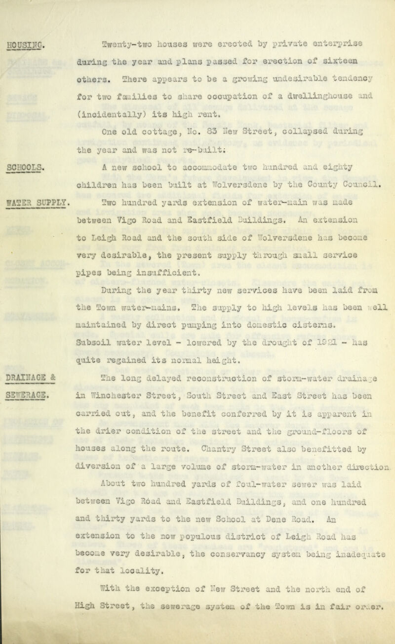 HOUSII-TC. SCHOOLS. WATER SUPPLY. DRAIITAGS & SS'^SRAGS. Twentj-taro houses were erected by i^rivate enterprise durins the year and plans passed for erection of sixteen others. There appears to be a growing undesirable tendency for two faiailies to share occupation of a dwellinghouse and (incidentally) its high rent. One old cottagej Ho. 83 Hew Street, collapsed during the year and was not re-built; A new school to acooianodate two hundred and eighty children has been built at Wolversdene by the County Council. Two hundred yards extension of water-aain was made between Vigo Road and Sastfield Suildings. An extension to Leigh Road and the south side of Wolversdene has become very desirable, the present supply through small service pipes being insufficient. During the year thirty new sex*vices have been laid from the Town wats'r-mains. The supply to Iiigh levels lias been ’.ell maintained by direct pumping into domestic cisterns. Subsoil water level - lowered by the drought of 1921 - has quite regained its normal height. The long delayed reconstruction of storm-water drainage ill Winchester Street, South Street and East Street has been carried out, and the benefit conferred by it is apparent in the drier condition of the street and the ground-floors of houses along the route. Chantry Street also benefitted by diversion of a large volume of storm-water in another direction,. About two hundred yards of foul-water sewer was laid between Vigo Hoad and Eastfield Buildings, and one hundred and thirty yards to the new School at Dene Road. An extension to the now populous district of Leigh Road has become very desirable, the conservancy system being inadequate for that locality, i^ith the exception of Hew Street and the north end of High Street, the sewerage system of the Toito is in fair or^.er.