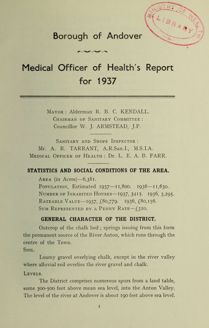 Medical Officer of Health's Report for 1937 Mayor : Alderman R. B. C. KENDALL. Chairman of Sanitary Committee : Councillor W. J. ARMSTEAD, J.P. Sanitary and Shops Inspector : Mr. A. R. TARRANT, A.R.San.I., M.S.I.A. Medical Officer of Health : Dr. L. E. A. B. FARR. STATISTICS AND SOCIAL CONDITIONS OF THE AREA. Area (in Acres)—6,381. Population, Estimated 1937—11,800. 1936—11,630. Number of Inhabited Houses—1937, 3415. 1936, 3,295. Rateable Value—1937, £80,779. 1936, £80,156. Sum Represented by a Penny Rate—£310. GENERAL CHARACTER OF THE DISTRICT. Outcrop of the chalk bed ; springs issuing from this form the permanent source of the River Anton, which runs through the centre of the Town. Soil. Loamy gravel overlying chalk, except in the river valley where alluvial soil overlies the river gravel and chalk. Levels. The District comprises numerous spurs from a land table, some 300-500 feet above mean sea level, into the Anton Valley. The level of the river at Andover is about 190 feet above sea level.