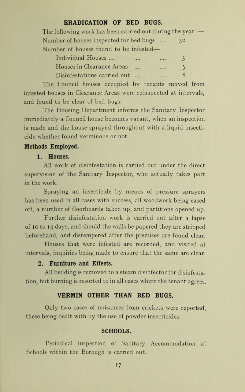 ERADICATION OF BED BUGS. The following work has been carried out during the year :— Number of houses inspected for bed bugs .... 32 Number of houses found to be infested— Individual Houses .... .... .... 3 Houses in Clearance Areas .... .... 5 Disinfestations carried out .... .... 8 The Council houses occupied by tenants moved from infested houses in Clearance Areas were reinspected at intervals, and found to be clear of bed bugs. The Housing Department informs the Sanitary Inspector immediately a Council house becomes vacant, when an inspection is made and the house sprayed throughout with a liquid insecti- cide whether found verminous or not. Methods Employed. 1. Houses. All work of disinfestation is carried out under the direct supervision of the Sanitary Inspector, who actually takes part in the work. Spraying an insecticide by means of pressure sprayers has been used in all cases with success, all woodwork being eased off, a number of floorboards taken up. and partitions opened up. Further disinfestation work is carried out after a lapse of IO to 14 days, and should the walls be papered they are stripped beforehand, and distempered after the premises are found clear. Houses that were infested are recorded, and visited at intervals, inquiries being made to ensure that the same are clear. 2. Furniture and Effects. All bedding is removed to a steam disinfector for disinfesta- tion, but burning is resorted to in all cases where the tenant agrees. VERMIN OTHER THAN BED BUGS. Only two cases of nuisances from crickets were reported, these being dealt with by the use of powder insecticides. SCHOOLS. Periodical inspection of Sanitary Accommodation at Schools within the Borough is carried out.