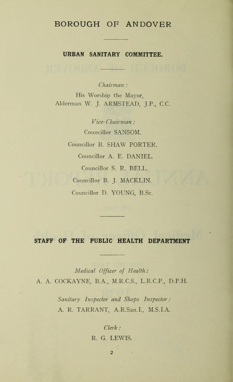 URBAN SANITARY COMMITTEE. Chairman : His Worship the Mayor, Alderman W. J. ARMSTEAD, J.P., C.C. Vice- Chairman : Councillor SANSOM. Councillor B. SHAW PORTER. Councillor A. E. DANIEL. Councillor S. R. BELL. Councillor B. J. MACKLIN. Councillor D. YOUNG, B.Sc. STAFF OF THE PUBLIC HEALTH DEPARTMENT Medical Officer of Health: A. A. COCKAYNE, B.A., M.R.C.S., L.R.C.P., D.P.H. Sanitary Inspector and Shops Inspector: A. R. TARRANT, A.R.San.I., M.S.I.A. Clerk: R. G. LEWIS.