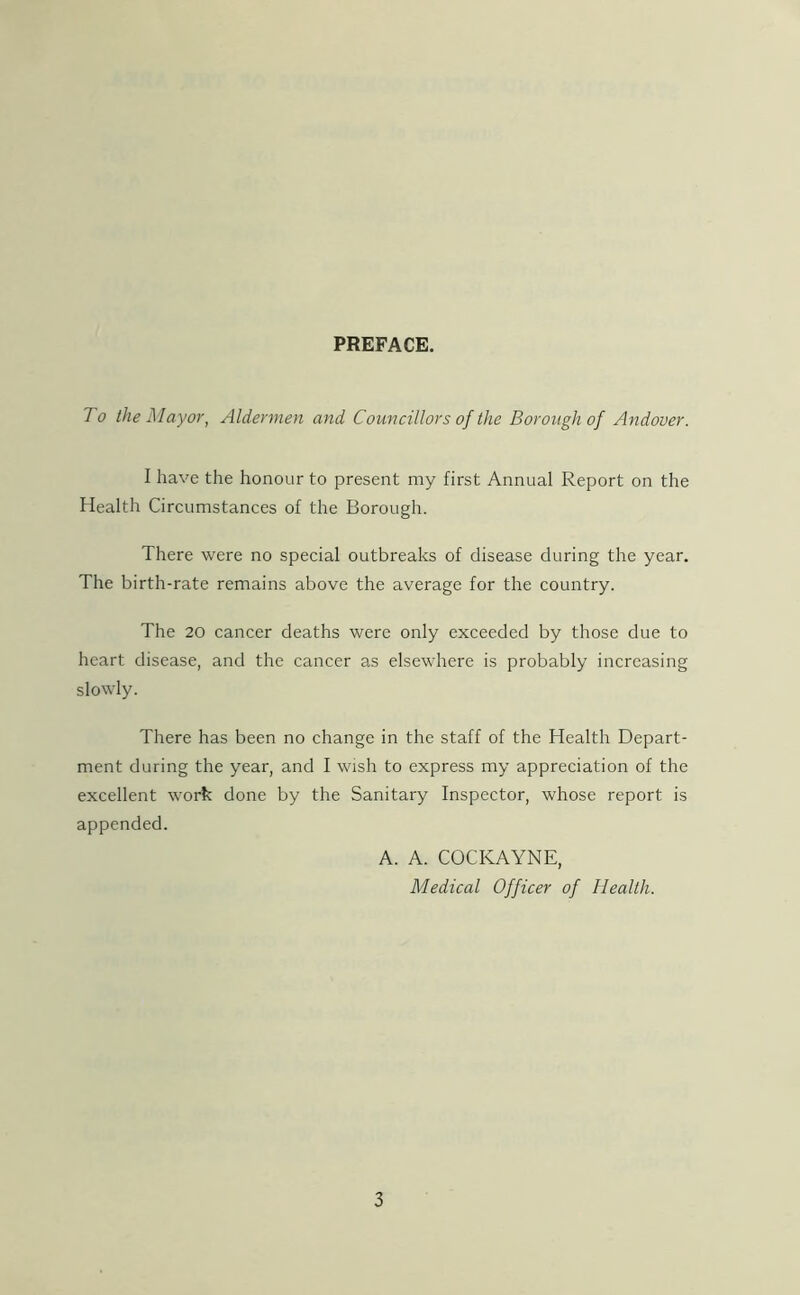 PREFACE. To the Mayor, Aldermen and Councillors of the Borough of Andover. I have the honour to present my first Annual Report on the Health Circumstances of the Borough. There were no special outbreaks of disease during the year. The birth-rate remains above the average for the country. The 20 cancer deaths were only exceeded by those due to heart disease, and the cancer as elsewhere is probably increasing slowly. There has been no change in the staff of the Health Depart- ment during the year, and I wish to express my appreciation of the excellent work done by the Sanitary Inspector, whose report is appended. A. A. COCKAYNE, Medical Officer of Health.