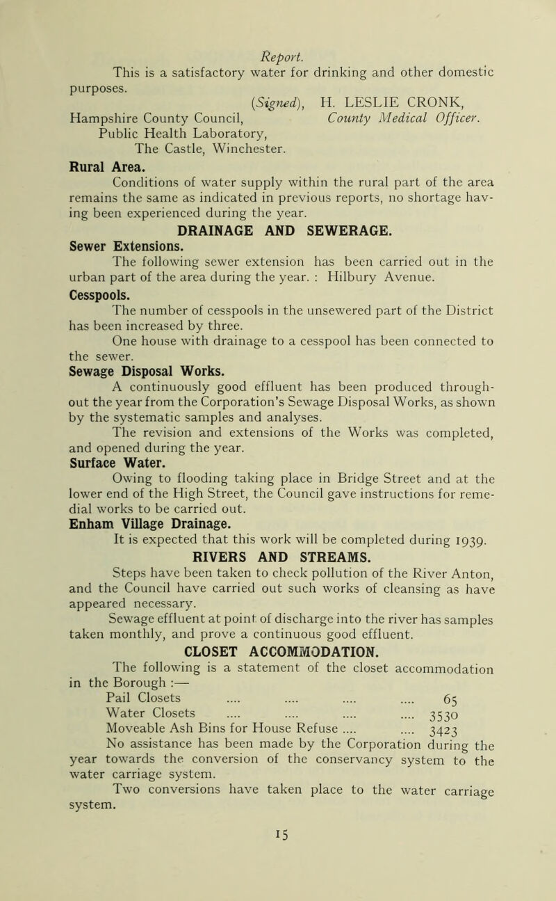 Report. This is a satisfactory water for drinking and other domestic purposes. {Signed), H. LESLIE CRONK, Hampshire County Council, County Medical Officer. Public Health Laboratory, The Castle, Winchester. Rural Area. Conditions of water supply within the rural part of the area remains the same as indicated in previous reports, no shortage hav- ing been experienced during the year. DRAINAGE AND SEWERAGE. Sewer Extensions. The following sewer extension has been carried out in the urban part of the area during the year. : Hilbury Avenue. Cesspools. The number of cesspools in the unsewered part of the District has been increased by three. One house with drainage to a cesspool has been connected to the sewer. Sewage Disposal Works. A continuously good effluent has been produced through- out the year from the Corporation’s Sewage Disposal Works, as shown by the systematic samples and analyses. The revision and extensions of the Works was completed, and opened during the year. Surface Water. Owing to flooding taking place in Bridge Street and at the lower end of the High Street, the Council gave instructions for reme- dial works to be carried out. Enham Village Drainage. It is expected that this work will be completed during 1939. RIVERS AND STREAMS. Steps have been taken to check pollution of the River Anton, and the Council have carried out such works of cleansing as have appeared necessary. Sewage effluent at point of discharge into the river has samples taken monthly, and prove a continuous good effluent. CLOSET ACCOMMODATION. The following is a statement of the closet accommodation in the Borough :— Pail Closets .... .... .... .... 65 Water Closets .... .... .... .... 3530 Moveable Ash Bins for House Refuse .... .... 3423 No assistance has been made by the Corporation during the year towards the conversion of the conservancy system to the water carriage system. Two conversions have taken place to the water carriage system.