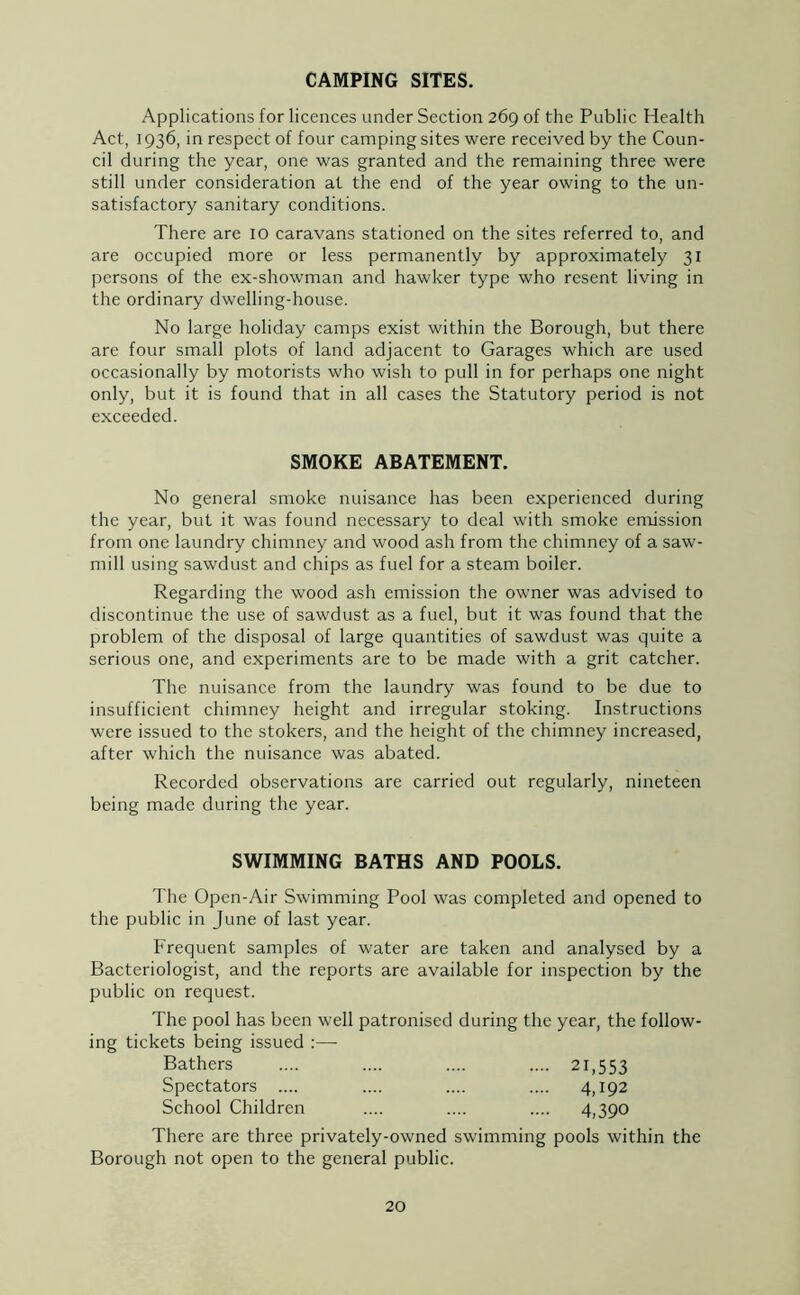 CAMPING SITES. Applications for licences under Section 269 of the Public Health Act, 1936, in respect of four camping sites were received by the Coun- cil during the year, one was granted and the remaining three were still under consideration at the end of the year owing to the un- satisfactory sanitary conditions. There are 10 caravans stationed on the sites referred to, and are occupied more or less permanently by approximately 31 persons of the ex-showman and hawker type who resent living in the ordinary dwelling-house. No large holiday camps exist within the Borough, but there are four small plots of land adjacent to Garages which are used occasionally by motorists who wish to pull in for perhaps one night only, but it is found that in all cases the Statutory period is not exceeded. SMOKE ABATEMENT. No general smoke nuisance has been experienced during the year, but it was found necessary to deal with smoke emission from one laundry chimney and wood ash from the chimney of a saw- mill using sawdust and chips as fuel for a steam boiler. Regarding the wood ash emission the owner was advised to discontinue the use of sawdust as a fuel, but it was found that the problem of the disposal of large quantities of sawdust was quite a serious one, and experiments are to be made with a grit catcher. The nuisance from the laundry was found to be due to insufficient chimney height and irregular stoking. Instructions were issued to the stokers, and the height of the chimney increased, after which the nuisance was abated. Recorded observations are carried out regularly, nineteen being made during the year. SWIMMING BATHS AND POOLS. The Open-Air Swimming Pool was completed and opened to the public in June of last year. Frequent samples of water are taken and analysed by a Bacteriologist, and the reports are available for inspection by the public on request. The pool has been well patronised during the year, the follow- ing tickets being issued :— Bathers .... .... .... .... 21,553 Spectators .... .... .... .... 4,192 School Children .... .... .... 4,390 There are three privately-owned swimming pools within the Borough not open to the general public.