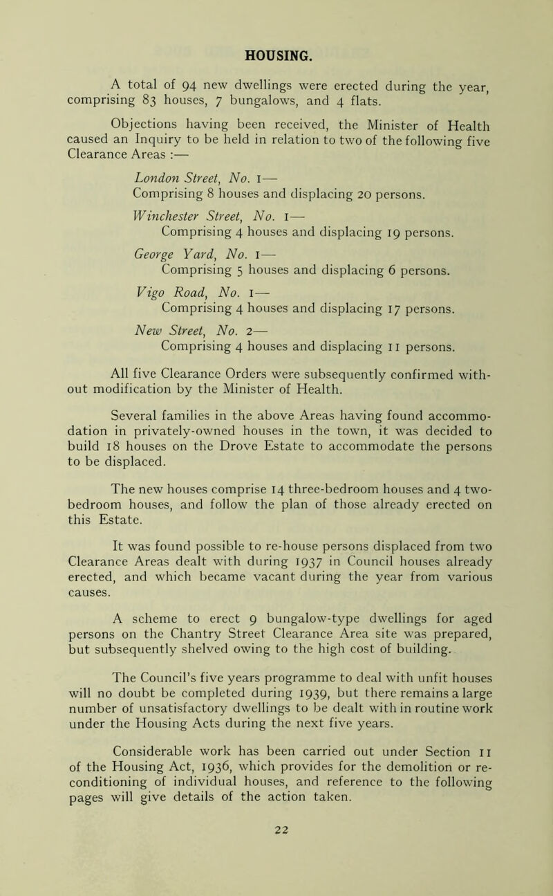 HOUSING. A total of 94 new dwellings were erected during the year, comprising 83 houses, 7 bungalows, and 4 flats. Objections having been received, the Minister of Health caused an Inquiry to be held in relation to two of the following five Clearance Areas:— London Street, No. 1— Comprising 8 houses and displacing 20 persons. Winchester Street, No. I— Comprising 4 houses and displacing 19 persons. George Yard, No. I—- Comprising 5 houses and displacing 6 persons. Vigo Road, No. 1— Comprising 4 houses and displacing 17 persons. New Street, No. 2— Comprising 4 houses and displacing n persons. All five Clearance Orders were subsequently confirmed with- out modification by the Minister of Health. Several families in the above Areas having found accommo- dation in privately-owned houses in the town, it was decided to build 18 houses on the Drove Estate to accommodate the persons to be displaced. The new houses comprise 14 three-bedroom houses and 4 two- bedroom houses, and follow the plan of those already erected on this Estate. It was found possible to re-house persons displaced from two Clearance Areas dealt with during 1937 in Council houses already erected, and which became vacant during the year from various causes. A scheme to erect 9 bungalow-type dwellings for aged persons on the Chantry Street Clearance Area site was prepared, but subsequently shelved owing to the high cost of building. The Council’s five years programme to deal with unfit houses will no doubt be completed during 1939, but there remains a large number of unsatisfactory dwellings to be dealt with in routine work under the Housing Acts during the next five years. Considerable work has been carried out under Section 11 of the Housing Act, 1936, which provides for the demolition or re- conditioning of individual houses, and reference to the following pages will give details of the action taken.