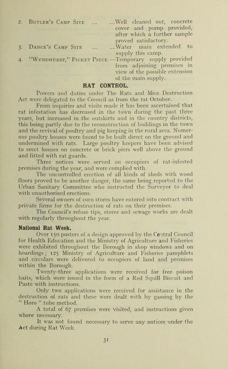 2. Butler’s Camp Site .... ....Well cleaned out, concrete cover and pump provided, after which a further sample proved satisfactory. 3. Dance’s Camp Site .... ....Water main extended to supply this camp. 4. “Wyndhurst,” Picket Piece —Temporary supply provided from adjoining premises in view of the possible extension of the main supply. RAT CONTROL. Powers and duties under The Rats and Mice Destruction Act were delegated to the Council as from the 1st October. From inquiries and visits made it has been ascertained that rat infestation has decreased in the town during the past three years, but increased in the outskirts and in the country districts, this being partly due to the reconstruction of buildings in the town and the revival of poultry and pig keeping in the rural area. Numer- ous poultry houses were found to be built direct on the ground and undermined with rats. Large poultry keepers have been advised to erect houses on concrete or brick piers well above the ground and fitted with rat guards. Three notices were served on occupiers of rat-infested premises during the year, and were complied with. The uncontrolled erection of all kinds of sheds with wood floors proved to be another danger, the same being reported to the LTban Sanitary Committee who instructed the Surveyor to deal with unauthorised erections. Several owners of corn stores have entered into contract with private firms for the destruction of rats on their premises. The Council’s refuse tips, stores and sewage works are dealt with regularly throughout the year. National Rat Week. Over 150 posters of a design approved by the Ceitral Council for Health Education and the Ministry of Agriculture and Fisheries were exhibited throughout the Borough in shop windows and on hoardings; 125 Ministry of Agriculture and Fisheries pamphlets and circulars were delivered to occupiers of land and premises within the Borough. Twenty-three applications were received for free poison baits, which were issued in the form of a Red Squill Biscuit and Paste with instructions. Only two applications were received for assistance in the destruction of rats and these were dealt with by gassing by the “ Horo ” tube method. A total of 67 premises were visited, and instructions given where necessary. It was not found necessary to serve any notices under the Act during Rat Week.