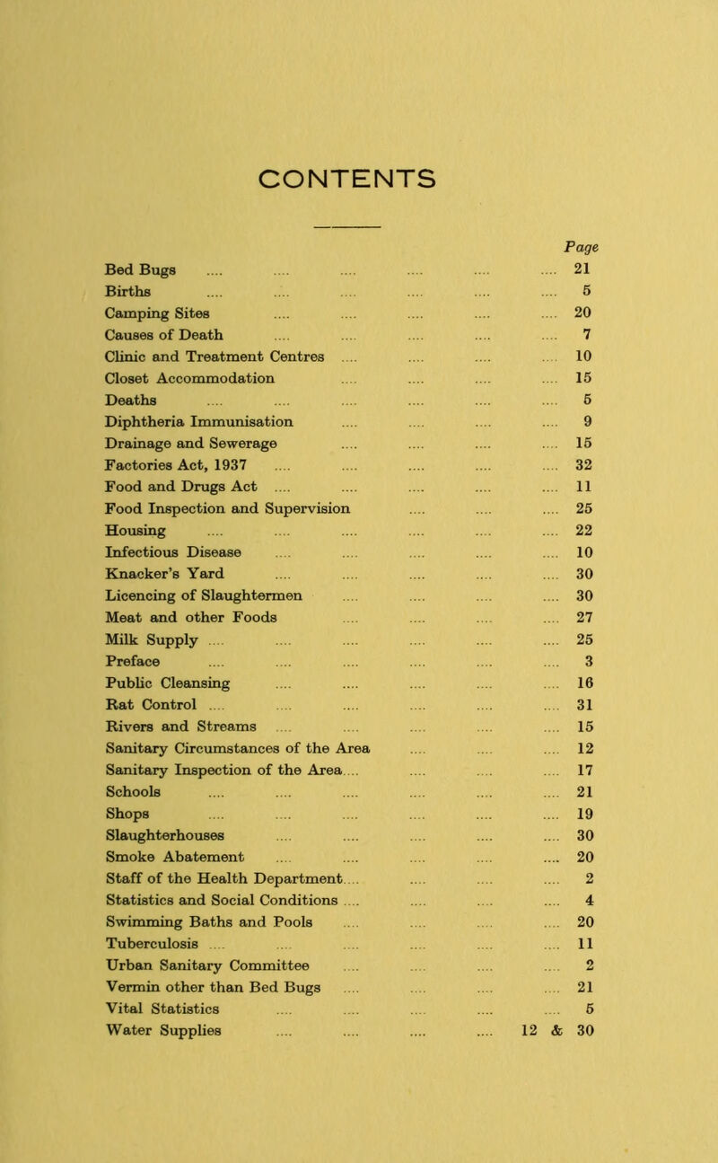 CONTENTS Page Bed Bugs .... 21 Births .... 5 Camping Sites .... 20 Causes of Death .... 7 Clinic and Treatment Centres .... 10 Closet Accommodation 15 Deaths 5 Diphtheria Immunisation .... 9 Drainage and Sewerage .... 15 Factories Act, 1937 32 Food and Drugs Act .... .... 11 Food Inspection and Supervision .... 25 Housing .... 22 Infectious Disease .... 10 Knacker’s Yard .... 30 Licencing of Slaughtermen .... 30 Meat and other Foods .... 27 Milk Supply .... 25 Preface 3 Public Cleansing 16 Rat Control .... . 31 Rivers and Streams .... 15 Sanitary Circumstances of the Area .... 12 Sanitary Inspection of the Area.... .... 17 Schools ... 21 Shops .... 19 Slaughterhouses .... 30 Smoke Abatement .... 20 Staff of the Health Department.... .... 2 Statistics and Social Conditions .... . . .... 4 Swimming Baths and Pools .... 20 Tuberculosis 11 Urban Sanitary Committee 2 Vermin other than Bed Bugs .... 21 Vital Statistics 5 Water Supplies 12 & 30