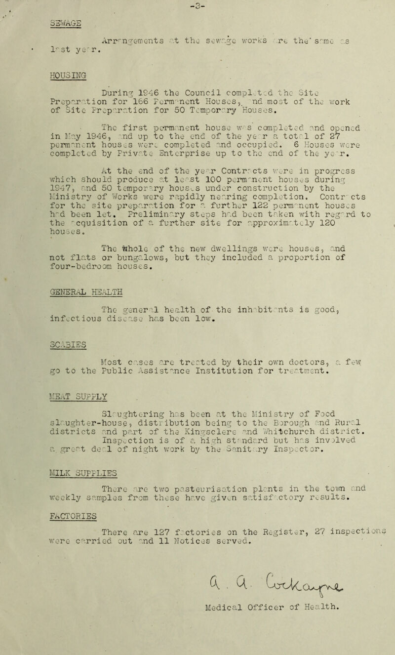 3ZI1'/AGE Arr^'n^Ginents <?.t the- sewr.ge works \re ths’ s^'.rac- :.s l^st ye'r. HOUSING During 1946 the Council compl-tcd the Site Prcpnrntion for 166 Ferni'ment Houses,_ 'nd most of the v;ork of Site Preperntion for 50 Temporary Houses. The first permanent house w-s completed end opened . in Mc.y 1946, end up to the end of the ye r a total of 27 permanent houses were completed and occupied. 6 Houses V'/cre completed by Private Enterprise up to the end of the year. At the end of the year Contracts v:ere in progress which should produce at le-.st 100 perm''nent houses during 1947, and 50 temporary houS'.s under construction by the Ilinistry of V/orks were rapidly nearing completion. Contr' cts for the site preparation for a further 122 perm'^nent houses h''d been let. Preliminary steps had been taken with reg^'rd to the -cquisition of a further site for approxim':.tely 120 houses. The ^hole of the new dwellings were houses, and not flats or bungalows, but they included a proportion of four-bedroom houses. GENERAL HEALTH The- general health of the- inh^'-bit~nts is good, infectious disease has been low. SCABIES Most cases are treated by their own doctors, a. few go to the Public Assistance Institution for treatment. ME-aT SUPPLY Slaughtering has been at the Ministry of Food slaughter-house, distribution being to the Borough and Hura.l districts and part of the Kingsclere and 7/hitchurch district. Inspv^ction is of e. high standard but has invjived a great de*^,! of night vaork by the Sanitary Inspector. MILK SUPPLIES Thvjre are two pasteurisation plants in the town and weekly sa.mples from these have giv^n sa.tisfactory results. Fi^CT CRIES There a.re 127 factories on the Registerr, 27 inspection wore carried out and 11 Notices served. Medical Officer of Health.