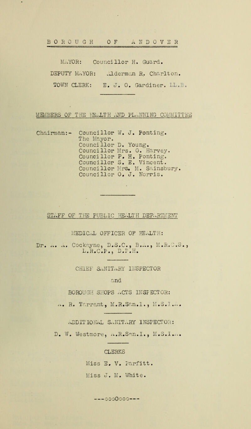 BOROUGH ANDOVER 0 F MaYOR: Councillor H. Guard. DEPUTY MaYOR: Alderman R, Charlton. TOWN CLERK: E. J. 0. Gardiner. LL.B. MEMBERS OF THE HEaLTH iHD PANNING COMMITTEE Chairman:- Councillor The Mayor. Councillor Councillor Councillor Councillor Councillor Councillor W. J. Ponting. D. Young. Mrs. 0. Harvey. P. H. Ponting. S. E. Vincent. M r3* M. S a i n sb u ry. 0, J. Norris. STi.FF OF THE PUBLIC HEALTH DEPARTMENT MEDICaL OFFICER OF HEALTH: Dr. . Cockayne, D * o»C», B», M • R. ^. o •, L.R.C.P.5 D.F.H. CHIEF SaNITaRY INSPECTOR and BOROUGH SHOPS aCTS INSPECTOR: a. R. Tarrant, M.R.San.I., M.S.I.a. ADDIT 10 NAL &,NITaRY INSPE CT OR: D. W, Westmore, A.R.San.I., M.S.I.a. CLERKS Miss E, V. Parfitt. Miss J, M. White. oooOooo