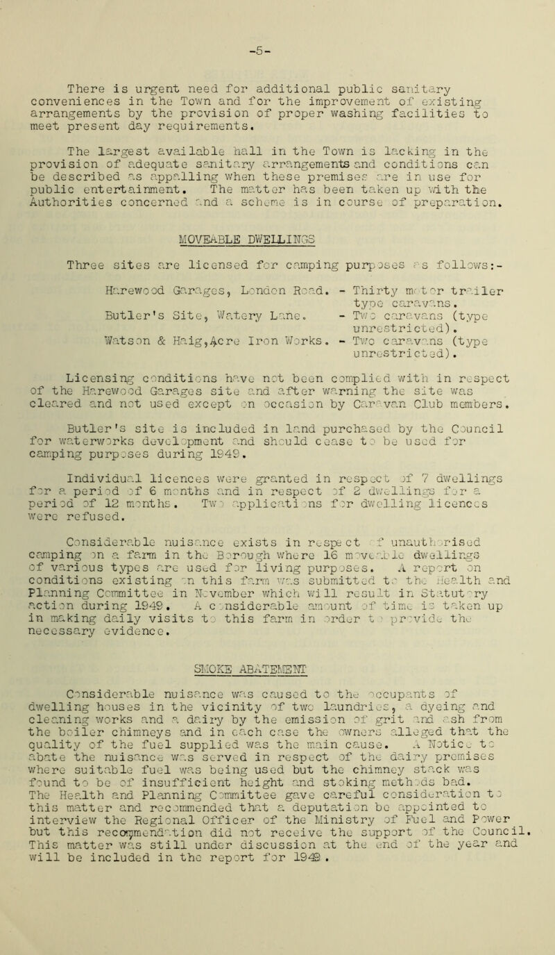 -5- There is urgent need for additional public sanitary conveniences in the Town and for the improvement of existing arrangements by the provision of proper washing facilities to meet present day requirements. The largest available hall in the Town is lacking in the provision of adequate sanitary arrangements and conditions can be described as appalling when these premises are in use for public entertainment. The matter has been taken up with the Authorities concerned and a scheme is in course of preparation. MOVEABLE DWELLINGS Three sites are licensed for camping purposes as follows Harewood Garages, London Road. - Thirty motor trailer type caravans. Butler’s Site, Wafery Lane. - Two caravans (type unrestricted). Watson & Haig,4cre Iron Works. - Two caravans (type unrestricted). Licensing conditions have not been complied with in respect of the Harewood Garages site and after warning the site was cleared and not used except on occasion by Caravan Club members. Butler's site is included in land purchased by the Council for waterworks development and should cease to be used for camping purposes during 1949. Individual licences were granted in respect of 7 dwellings for a period of 6 months and in respect of 2 dwellings for a period of 12 months. Two applications for dwelling licences were refused. Considerable nuisance exists in respect f unauthorised camping on a farm in the Borough where 16 moveable dwellings of various types arc- used for living purposes. A report on conditions existing on this farm was submitted to the Health and PI anning Committee in Hevember which will result in Statutory action during 1949. A considerable amount of time is taken up in making daily visits to this farm in order t provide the necessary evidence. SMOKE ABATEMENT' Considerable nuisance was caused to the occupants of dwelling houses in the vicinity of two laundries, a dyeing and cleaning works and a dairy by the emission of grit and ash from the boiler chimneys and in each case the owners alleged that the quality of the fuel supplied was the main cause. A TTotice to abate the nuisance was served in respect of the dairy premises where suitable fuel was being used but the chimney stack was found to be of insufficient height and stoking methods bad. The Health and Planning Committee gave careful consideration to this matter and recommended that a deputation be appointed to interview the Regional Officer of the Ministry of Fuel and Power but this recommendation did not receive the support of the Council. This matter was still under discussion at the end of the year and will be included in the report for 1949.