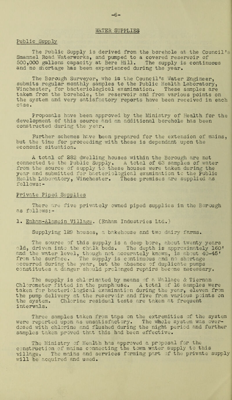 -6- WATER SUPPLIES Public Supply The Public Supply is derived from the borehole at the Council’s Smannel Road Waterworks, and pumped to a covered reservoir of 500,000 gallons capacity at Bere Hill. The supply is continuous and no shortage has been experienced during the year. The Borough Surveyor, who is the Council’s Water Engineer, submits regular monthly samples to the Public Health Laboratory, Winchester, for bacteriological examination. These samples are taken from the borehole, the reservoir and from various points on the system and very satisfactory reports have been received in each case. Proposals have been approved by the Ministry of Health for the development of this source and an additional borehole has been constructed during the year. Further schemes have been prepared for the extension of mains, but the time for proceeding with these is dependant upon the economic situation. A total of 282 dwelling houses within the Borough are not connected to the Public Supply, A total of 63 samples of water from the source of supply to these houses were taken during the year and submitted for bacteriological examination to the Public Health Laboratory, Winchester. These premises are supplied as follows:- Private Piped Supplies There are five privately owned piped supplies in the Borough as follows:™ 1. Enham-A1 ame i n Vi 11 a ge . (Enham Indu st r i e s Ltd.) Supplying 129 houses, a bakehouse and two dairy farms. The source of this supply is a deep bore, about twenty years old, driven into the chalk beds. The depth is approximately 160’ and the water level, though not accurately known, is about 40-45' from the surface. The supply Is continuous and no shortage occurred during the year, but the absence of duplicate pumps constitutes a danger should prolonged repairs become necessary. The supply is chlorinated by means of a Wallace & Tiernan Chlorometer fitted in the pumphouse. A total of 16 samples were taken for bacteriological examination during the year, eleven from the pump delivery at the reservoir and five from various points on the system. Chlorine residual tests are taken at frequent intervals. Three samples taken from taps on the extremities of the system were reported upon as unsatis fact cry. The whole system was over- dosed with chlorine and flushed during the night period .and further samples taken proved that this had been effective. The Ministry of Health has approved a proposal for the construction of mains connecting the town water supply to this village. The mains and services forming part of the private supply will be acquired and used.