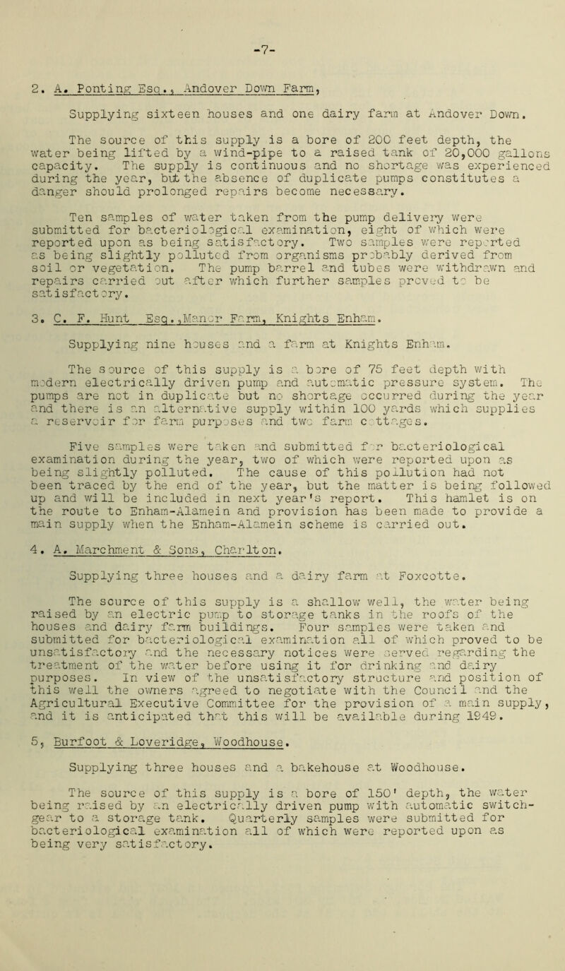 -7- 2. A. Ponting Esq., Andover Down Farm, Supplying sixteen houses and one dairy farm at Andover Down. The source of this supply is a bore of 200 feet depth, the water being lifted by a wind-pipe to a raised tank of 20,000 gallons capacity. The supply is continuous and no shortage was experienced during the year, but the absence of duplicate pumps constitutes a danger should prolonged repairs become necessa.ry. Ten samples of water taken from the pump delivery were submitted for bacteriological examination, eight of which were reported upon as being satisfactory. Two samples were reported as being slightly polluted from organisms probably derived from soil or vegetation. The pump barrel and tubes were withdrawn and repairs carried out after which further samples proved to be satisfactory. 3 ® C, F. Hunt Esq., Man or Farm, Knights Enha-tn. Supplying nine houses and a farm at Knights Enham. The source of this supply is a bere of 75 feet depth with modern electrically driven pump and automatic pressure system. The pumps are not in duplicate but no shortage occurred during the yec.r and there is an alternative supply within 100 yards which supplies a reservoir for farm purposes and two. farm cottages. Five samples wnre taken and submitted for bacteriological examination during the year, two of which were reported upon as being slightly polluted. The cause of this pollution had not been traced by the end of the year, but the matter is being followed up and will be included in next yearfs report. This hamlet is on the route to Enham-Aiamein and provision has been made to provide a main supply when the Enham-Alamein scheme is carried out. 4. A, Marchment & Sons, Charlton. Supplying three houses and a dairy farm at Foxcotte. The source of this supply is a shallow' well, the water being raised by an electric pump to storage tanks in the roofs of the houses and dairy farm buildings. Four samples were taken and submitted for bacteriological examination all of which proved to be unsatisfactory and the necessary notices were served regarding the treatment of the writer before using it for drinking and dairy purposes. In view of the unsatisfactory structure and position of this well the owners agreed to negotiate with the Council and the Agricultural Executive Committee for the provision of a main supply, and it is anticipated that this will be available during 1949. 5, Burfoot & Loveridge, Woodhouse. Supplying three houses and a bakehouse at Woodhouse. The source of this supply is a bore of 150’ depth, the water being raised by an electrically driven pump with automatic switch- gear to a storage tank. Quarterly samples were submitted for bacteriological examination all of which were reported upon as being very satisfactory.