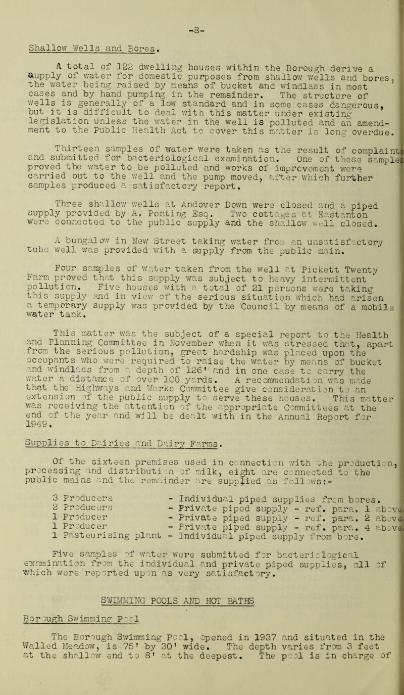-8- Shallow Wells and Bores. A total of 122 dwelling houses within the Borough derive a Supply of water for domestic purposes from shallow wells and bores, the water being raised by means of bucket and windlass in most cases and by hand pumping in the remainder. The structure of weUs is generally of a low standard and in some cases dangerous, but it is difiicult to deal with this matter under existing legislation unless the water in the well is polluted and an amend- ment to the Public Health Act to cover this matter is long overdue. Thirteen samples of water were taken as the result of complaints and submitted for bacteriological examination. One of these samples proved the water to be polluted and works of improvement were carried out to the well and the pump moved, alter which further samples produced a satisfactory report. Three shallow wells at Andover Down were closed and a piped supply provided by A. Ponting Esq. Two cottages at Eastanton were connected to the public supply and the shallow well closed. A bungalow in New Street taking water from an unsatisfactory tube well was provided with a supply from the public main. Four samples of water taken from the well at Pickett Twenty Farm proved that this supply was subject to heavy intermittent pollution. Five houses with a total of 21 persons were taking this supply and in view of the serious situation which had arisen a temporary supply was provided by the Council by mesons of a mobile water tank. This matter was the subject of a special report to the Health and Planning Committee in November when it was stressed that, apart from the serious pollution, great hardship was placed upon the occupants who were required to raise the water by means of bucket and windlass from a depth of 126f and in one case to carry the water a distance of over 10G yards. A recommendation was made that the Highways and Works Committee give consideration to an extension of the public supply to serve these houses. This matter was receiving the attention of the appropriate Committees at the end of the year and will be dealt with in the Annual Heport for 194 s. Supplies to Dairies and Dairy Farms. Of the sixteen premises used in connection with the production, processing .and distribution of milk, eight are connected to the public mains and the remainder are supplied as follows 3 Producers 2 Producers 1 Producer 1 Producer 1 Pasteurising plant Individual piped supplies from bores. Private piped supply - ref. para. 1 above. Private piped supply - ref. para. 2 above. Private piped supply - ref. para. 4 above. Individual piped supply from bore. Five samples of water were submitted for bacteriological examination from the individual and private piped supplies, all of which were reported upon as very satisfactory. SWIMMING POOLS AND HOT BATHS Borough Swimming Pad The Borough Swimming Pool, opened in 1937 and situated in the Walled Meadow, is 75' by 30 T wide. The depth varies from 3 feet at the shallow end to 8' at the deepest. The pool is in charge of