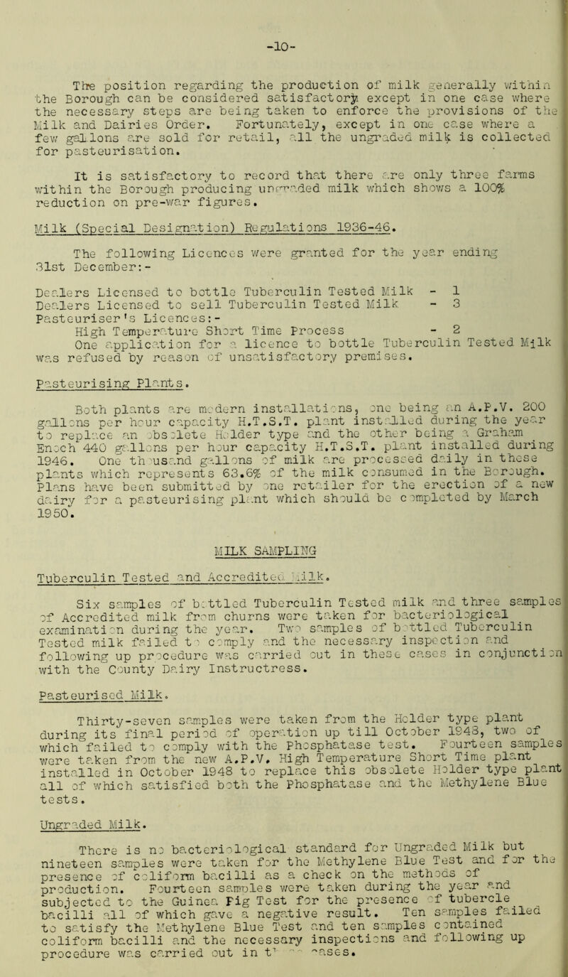 The position regarding the production of milk generally within the Borough can he considered satisfactory except in one case where the necessary steps are being taken to enforce the provisions of the Milk and Dairies Order. Fortunately, except in one case where a few gabions e.re sold for retail, all the ungraded mil^ is collected for pasteurisation. It is satisfactory to record that there are only three farms within the Borough producing'ungraded milk which shows a 100% reduction on pre-war figures. Milk (Special Designation) Regulations 1936-46. The following Licences were granted for the year ending 31st December:- Dealers Licensed to bottle Tuberculin Tested Milk - 1 Dealers Licensed to sell Tuberculin Tested Milk - 3 Pasteuriser’s Licences High Temperature Short Time Process - 2 One application for a licence to bottle Tuberculin Tested Milk was refused by reason of unsatisfactory premises. pasteurising Plants. Both plants are modern installations, one being an A.P.V. 200 gallons per hour capacity H.T.S.T. plant installed during the year to replace an obsolete Holder type and the other being a Graham Enoch 440 gallons per hour capacity H.T.S.T. plant installed during 1946. One th^usand gallons of milk are processed daily in these plants which represents 63.6% of the milk consumed in the Borough. Plans have been submitted by one retailer for the erection of a new dairy for a pasteurising plant which should be completed by March 1950. MILK SAMPLING Tuberculin Tested and Accreditee- J Z.k . Six samples of bottled Tuberculin Tested milk and three samples of Accredited milk from churns were taken for bacteriological examination during the year. Two samples of b/ttled Tuberculin Tested milk failed to comply and the necessary inspection and following up procedure was carried out in these cases in conjunction with the County Dairy Instructress. pasteurised Milk. Thirty-seven samples were taken from the Holder type plant during its final period of operation up till October 1S48, two of which failed to comply writh the phosphatase test. F ourteen samples were taken from the new A.P.V. High Temperature Short Time plant installed in October 1948 to replace this obsolete Holder type plant all of which satisfied both the Phosphatase and the Methylene Blue tests. Ungraded Milk. There is no bacteriological standard for Ungraded Milk but nineteen samples were taken for the Methylene Blue Test ana for the presence of caliform bacilli as a check on the methods of production. Fourteen samoles were taken during the year and subjected to the Guinea Fig Test for the presence of tubercle_ bacilli all of which gave a negative result. Ten samples failed to satisfy the Methylene Blue Test and ten samples contained coliform bacilli and the necessary inspections and following up procedure was carried out in t7 ~~ ~ases.