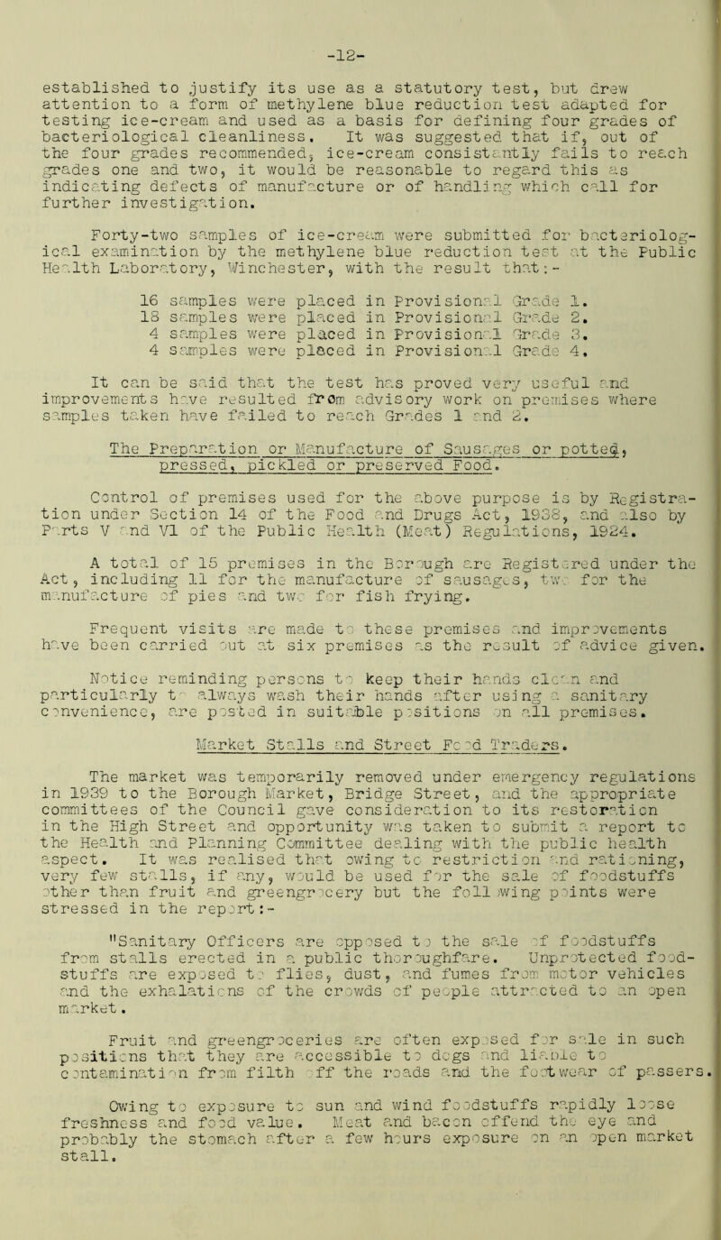 -12- established to justify its use as a statutory test, but drew attention to a form of inethylene blue reduction test adapted for testing ice-cream and used as a basis for defining four grades of bacteriological cleanliness. It was suggested that if, out of the four grades recommended, ice-cream consistently fails to reach grades one and two, it would be reasonable to regard this as indicating defects of manufacture or of handling which call for further investigation. Forty-two samples of ice-cream were submitted for bacteriolog- ical examination by the methylene blue reduction test at the Public Health Laboratory, Winchester, with the result that:- 16 samples were placed in Provisional Grade 1. IS samples were placed in Provisional Grade 2. 4 samples were placed in Provisional Grade 3. 4 samples were placed in Provisional Grade 4, It can be said that the test has proved very useful and improvements have resulted from advisory work on premises where samples taken have failed to reach Grades 1 and 2. The Preparation or Manufacture of Sausages or potted, pressed, pickled or preserved Food. Control of premises used for the above purpose is by Registra- tion under Section 14 of the Food and Drugs Act, 1938, and also by Parts V and VI of the Public Health (Meat) Regulations, 1924. A total of 15 premises in the Borough are Registered under the Act, including 11 for the manufacture of sausages, two for the manufacture of pies and two for fish frying. Frequent visits are made to these premises and improvements have been carried out at six premises as the result of advice given. Notice reminding persons to keep their hands clean and particularly to always wash their hands after using a sanitary convenience, are posted in suitable positions on all premises. Market Stalls and Street Food Traders. The market was temporarily removed under emergency regulations in 1939 to the Borough Market, Bridge Street, and the appropriate committees of the Council gave consideration to its restoration in the High Street and opportunity was taken to submit a report to the Health and Planning Committee dealing with the public health aspect. It was realised that ow'Ing to restriction and rationing, very few stalls, if any, would be used for the sale of foodstuffs other than fruit and greengrocery but the foil )wing points were stressed in the report Sanitary Officers are opposed to the scale of foodstuffs from stalls erected in a public thoroughfare. Unprotected food- stuffs are exposed to flies, dust, and fumes from motor vehicles and the exhalations of the crowds cf people attracted to an open market. Fruit and greengroceries are often exposed for sale in such positions that they are accessible to dogs and liable to contamination from filth ff the roads and the footwear of passers Owing to exposure to sun and wind foodstuffs rapidly loose freshness and food value. Meat and bacon offend the eye and probably the stomach after a few hours exposure on an open market stall.