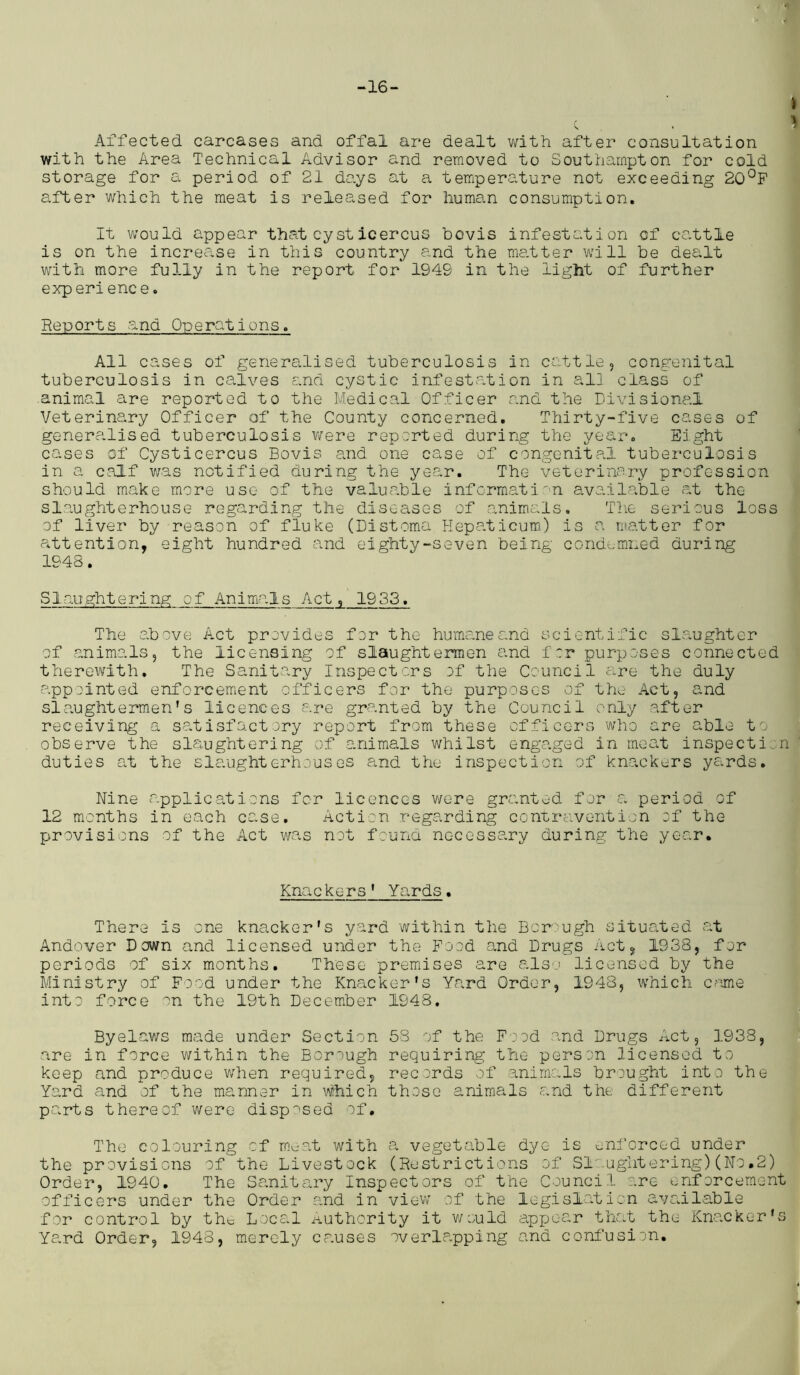 ■7 -16- I c . % Affected carcases and offal are dealt with after consultation with the Area Technical Advisor and removed to Southampton for cold storage for a period of 21 days at a temperature not exceeding 20°F after which the meat is released for human consumption. It would appear that cysticercus bovis infestation of cattle is on the increase in this country and the matter will be dealt with more fully in the report for 1949 in the light of further exp eri enc e. Reports and Onerat ions. All cases of generalised tuberculosis in cattle, congenital tuberculosis in calves and cystic infestation in all class of animal are reported to the Medical Officer and the Divisional Veterinary Officer of the County concerned. Thirty-five cases of generalised tuberculosis were reported during the year. Eight cases of Cysticercus Bovis and one case of congenital tuberculosis in a calf was notified during the year. The veterinary profession should make more use of the valuable information available at the slaughterhouse regarding the diseases of animals. The serious loss of liver by reason of fluke (DIstoma Hepaticum) is a matter for attention, eight hundred and eighty-seven being condemned during 1948. Slaughtering of Animals Act, 1933, The above Act provides for the humane and scientific slaughter of animals, the licensing of slaughtermen and f :r purposes connected therewith. The Sanitary Inspectors of the Council are the duly appointed enforcement officers for the purposes of the Act, and slaughtermen’s licences are granted by the Council only after receiving a satisfactory report from these officers who are able to observe the slaughtering of animals whilst engaged in meat inspection duties at the slaughterhouses and the inspection of knackers yards. Nine applications for licences were granted for a period of 12 months in each case. Action regarding contravention of the provisions of the Act was not found necessary during the year. Kna c ke r s' Yards. There is one knacker's yard within the Bor ugh situated at Andover Down and licensed under the Food and Drugs Act, 1938, for periods of six months. These premises are also licensed by the Ministry of Food under the Knacker’s Yard Order, 1948, which came into force on the 19th December 1948. Byelaws made under Section 53 of the Food -and Drugs Act, 1938, are in force within the Borough requiring the person licensed to keep and produce when required, records of animals brought into the Yard and of the manner in which those animals and the different parts thereof were disposed of. The colouring of meat with a vegetable dye is enforced under the provisions of the Livestock (Restrictions of Slaughtering)(No.2) Order, 1940. The Sanitary Inspectors of the Council are enforcement officers under the Order and in view of the legislation available for control by the Local authority it would appear that the Knacker’s Yard Order, 1948, merely clauses overlapping and confusion. *