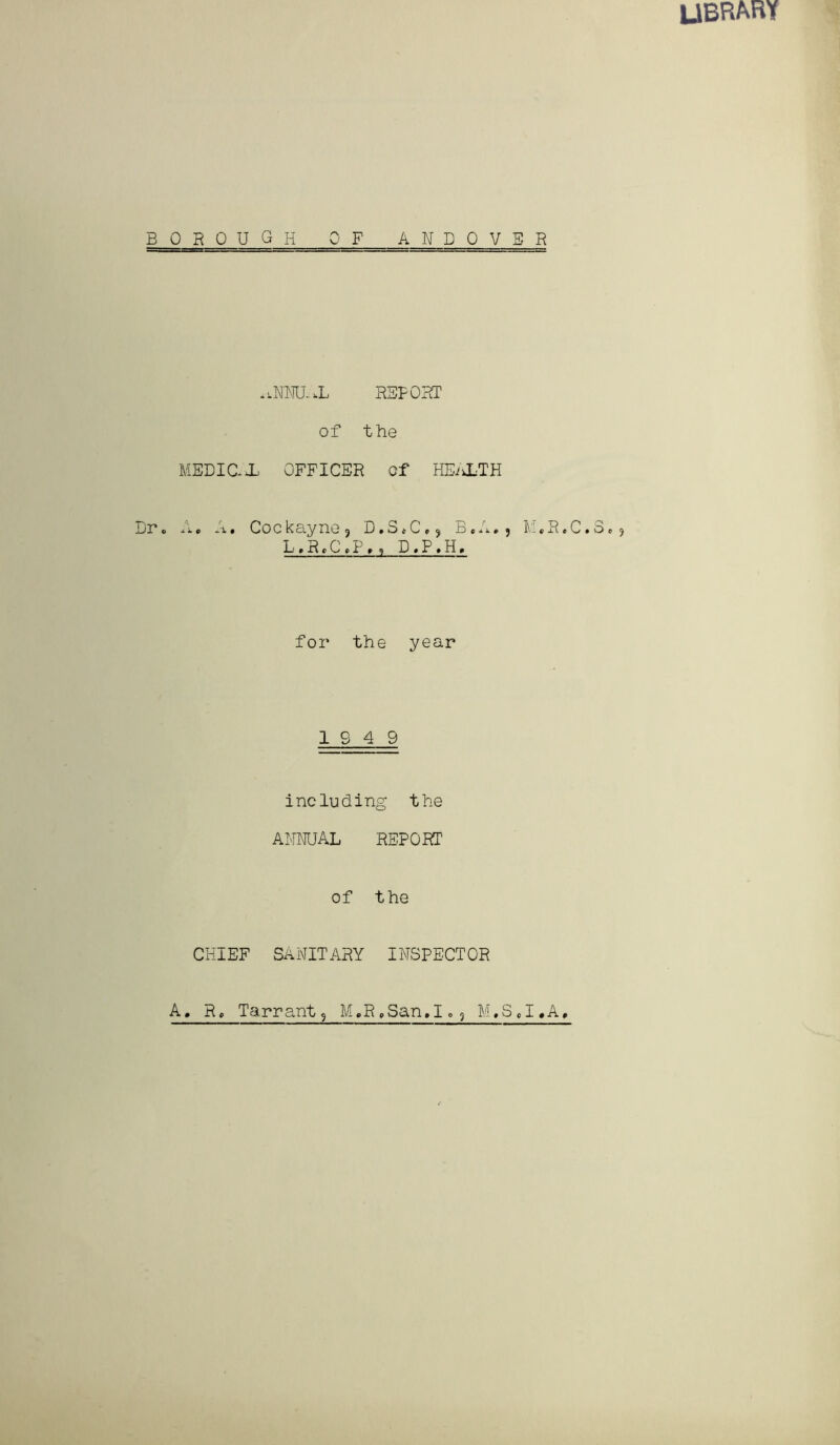 library borough OF ANDOVER *.NNU,X REPORT of the MEDIC X OFFICER of HEALTH Dr. A. A. Cockayne3 D.S*C,, B.A., M*R.C.3.? L,R.C.P», D.P.H. for the year 19 4 9 including the ANNUAL REPORT of the CHIEF SANITARY INSPECTOR A. R, T a r r ant ? M.R.San. I» 9 M,S J.A,