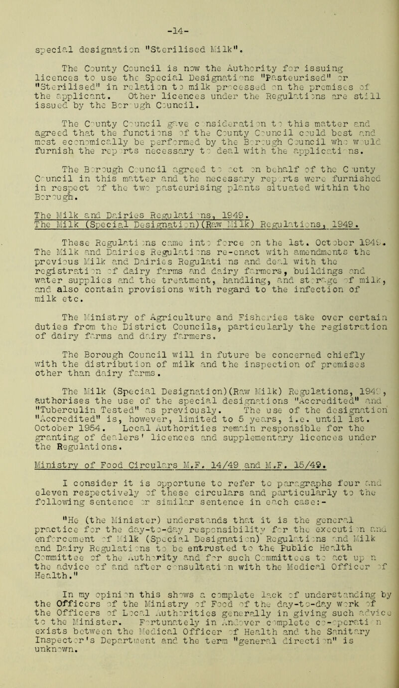 -14- special designation Sterilised Milk. The County Council is now the Authority for issuing licences to use the Special Designations Pasteurised or Sterilised in rela.tion to milk processed on the premises of the applicant. Other licences under the Regulations are still issued by the Bor ugh Council. The County Council gave consideration to this matter and agreed that the functions of the County Council could best r.nd most economically be performed by the Borough Council who w uld furnish the rep rts necessary to deal with the applications. The Borough Council agreed to act on behalf of the C ~unty Council in this matter and the necessary rep.rts were furnished in respect of the two pasteurising plants situated within the Borough. The Milk and Dairies Regulations, 1549. The Milk (Special Designation)(Raw Milk) Regulations, 1949. These Regulations came into force on the 1st. October 1949* The Milk and Dairies Regulations re-enact with amendments the previous Milk and Dairies Regule.ti ns and deal with the registration of dairy farms and dairy farmers, buildings and water supplies and the treatment, handling, and storage of milk, and also contain provisions with regard to the infection of milk etc. The Ministry of Agriculture and Fisheries take over certain duties from the District Councils, particularly the registration of dairy farms end dairy farmers. The Borough Council will in future be concerned chiefly with the distribution of milk and the inspection of premises other than dairy farms. The Milk (Special Designation)(Raw Milk) Regulations, 1941 , authorises the use of the special designations Accredited and Tuberculin Tested as previously. The use of the designation Accredited is, however, limited to 5 years, i.e. until 1st. October 1954. Local Authorities remain responsible for the granting of dealers’ licences and supplementary licences under the Regulations. Ministry of Food Circulars M.F. 14/49 and M.F. 15/49. I consider it is opportune to refer to paragraphs four and eleven respectively of these circulars and particularly to the following sentence or similar sentence in each case:- II He (the Minister) understands that it is the general practice for the day-to-day responsibility for the execution and enforcement of Milk (Special Designation) Regulati;ns and Milk and Dairy Regulations to be entrusted to the Public Health Committee of the authority and f^r such Committees to act up n the advice of and after consultation with the Medical Officer if Health. In my opinion this shows a complete lack of understanding by the Officers of the Ministry of Food of the day-to-day work of the Officers of Local Authorities generally in giving such advice to the Minister. Fortunately in Andover complete co-cperati n exists between the Medical Officer of Health and the Sanitary Inspector’s Department and the terra general direction is unknown.