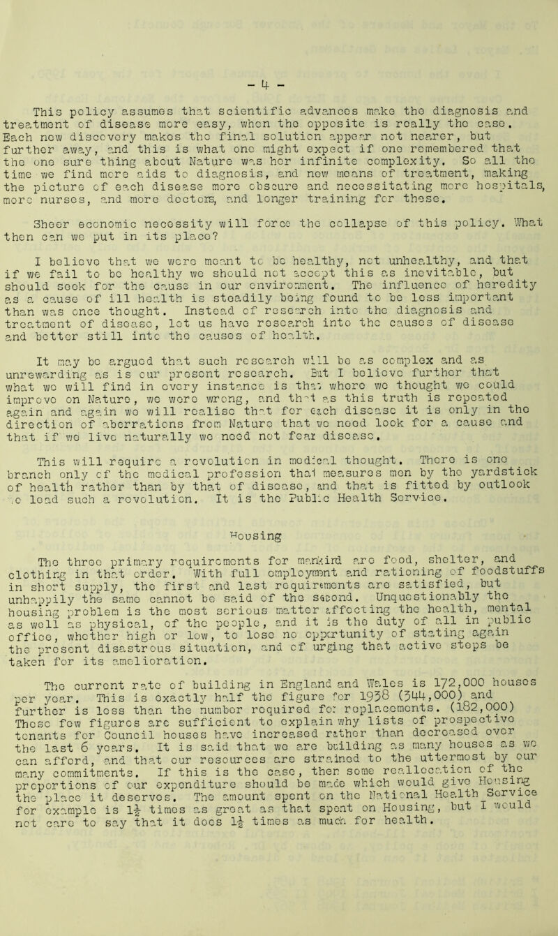 This policy assumes that scientific advances make the diagnosis and treatment of disease more easy, when the opposite is really the case. Each new discovery makes tho final solution appear not nearer, but further away, and this is what one might expect if one remembered that the one sure thing about Nature was hor infinite complexity. So all the time we find more aids to diagnosis, and new means of treatment, making the picture of each disease more obscure and necessitating more hospitals, more nurses, and more doctors, and longer training for these. Sheer economic necessity will force the collapse of this policy. What then can we put in its place? I believe that we were meant to be healthy, not unhealthy, and that if we fail to be healthy we should not accept this as inevitable, but should seek for the cause in our environment. The influence of heredity as a cause of ill health is steadily being found to be less important than was once thought. Instead of research into the diagnosis and treatment of disease, let us have research into the causes of disease and better still into the causes of health. It may bo argued that such research will be as complex and as unrewarding as is our present research. But I believe further that what we will find in every instance is tha: whore we thought we could improve on Nature, we wore wrong, and th^t as this truth is repeated again and again wo will realise that for ejeh disease it is only in the direction of aberrations from Nature that ye need look for a cause and that if we live naturally we need not feai disease. This will require a revolution in medical thought. There is one branch only of the medical profession thal measures men by tho yardstick of health rather than by that of disease, and that is fitted by outlook '.o lead such a revolution. It is the Public Health Scrv-ice. housing The three primary requirements for man>ird p,ro food, shelter, and clothing in that order. With full employment and rationing of foodstuffs in short supply, the first and last requirements are satisfied, but unhappily the same cannot be said of the second. Unquestionably tho housing problem is the most serious matter effecting the health, mental as well as physical, of the people, and it is the duty of all in public office, whether high or low, to loso no opportunity of stating again the present disastrous situation, and of urging that active steps be taken for its amelioration. The current rate of building in England and Wales is 172,000 houses per year. This is exactly half the figure for 1958 (544,000) and further is loss than the number required for replacements. (182,000) These few figures arc sufficient to explain why lists of prospective tenants for Council houses have increased rather than decreased over the last 6 years. It is said that we are building as many houses as wo can afford, and that our resources are strained to the uttermost by our many commitments. If this is the case, then some reallocation of thc^ proportions of our expenditure should be made which would give Ho 11 sing the place it deserves. The amount spent on the National Health Service for example is 1^ times as groat as that spent on Housing, but I would not care to say that it docs 1-| times as much for health.