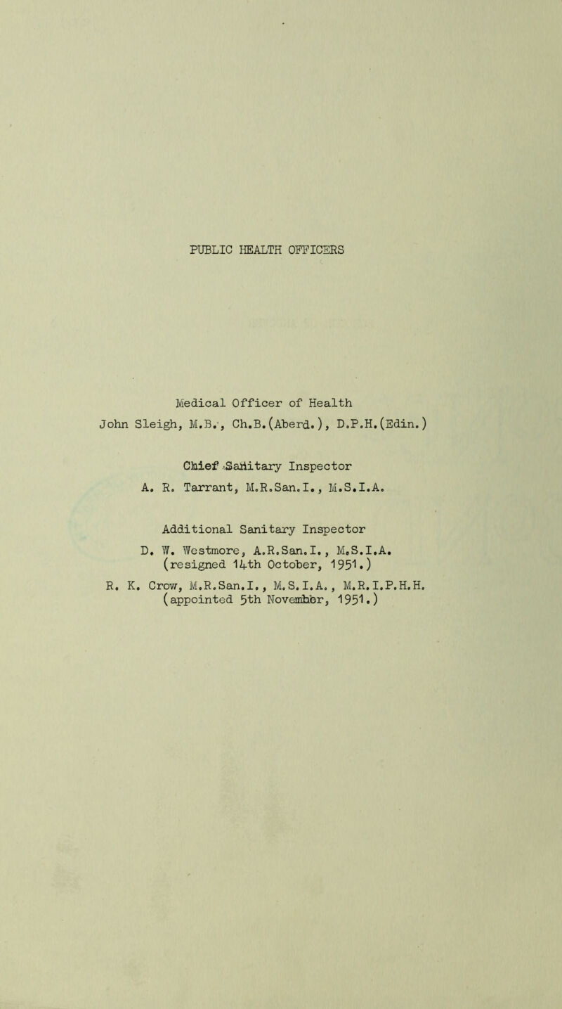 PUBLIC HEALTH OFFICERS Medical Officer of Health John Sleigh, M.B., Ch.B.(Aberd.), D.P.H.(Edin.) Chief '.Sahitary Inspector A. R. Tarrant, M.R.San.I., M.S.I.A, Additional Sanitary Inspector D. W. Westmore, A.R.San.I., M.S.I.A. (resigned 14th October, 195^•) R. K. Crow, M.R.San. I., M.S.I.A., M.R. I.P.H. H.