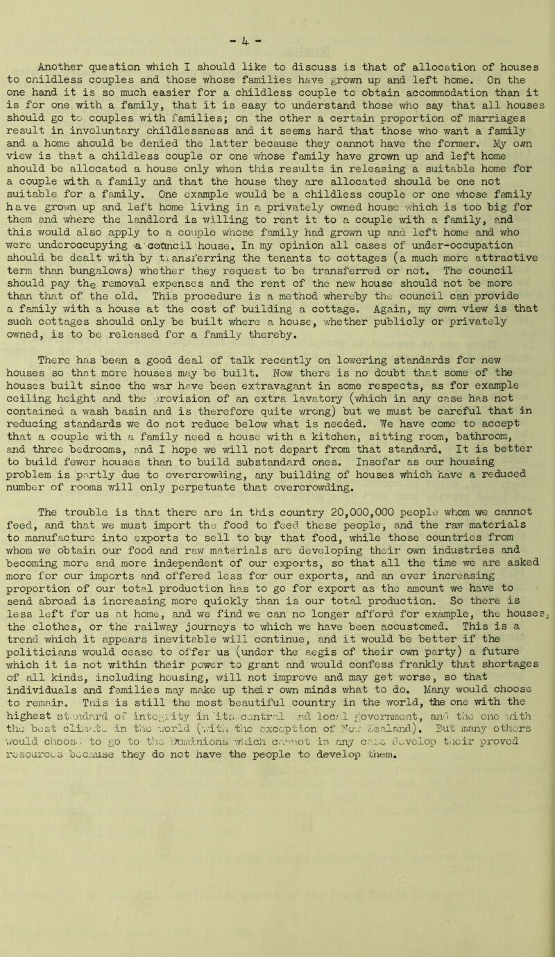 Another question which I should like to discuss is that of allocation of houses to cnildless couples and those whose families have grown up and left home. On the one hand it is so much easier for a childless couple to obtain accommodation than it is for one with a family, that it is easy to understand those who say that all house should go to couples with families; on the other a certain proportion of marriages result in involuntary childlessness and it seems hard that those who want a family and a home should be denied the latter because they cannot have the former. My own view is that a childless couple or one whose family have grown up and left home should be allocated a house only when this results in releasing a suitable home for a couple with a family and that the house they are allocated should be one not suitable for a family. One example would be a childless couple or one whose family have grown up and left home living in a privately owned house which is too big for them and where the landlord is willing to rent it to a couple with a family, and this would also apply to a couple whose family had grown up and left home and who were underoccupying a -council house. In my opinion all cases of under-occupation should be dealt with by transferring the tenants to cottages (a much more attractive term than bungalows) whether they request to be transferred or not. The council should pay the removal expenses and the rent of the new house should not be more than that of the old. This procedure is a method whereby the council can provide a family with a house at the cost of building a cottage. Again, my own view is that such cottages should only be built where a house, whether publicly or privately owned, is to be released for a family thereby. There has been a good deal of talk recently on lowering standards for new houses so that more houses may be built. Now there is no doubt tha.t some of the houses built since the war have been extravagant in some respects, as for example ceiling height and the provision of an extra lavatory (which in any case has not contained a wash basin and is therefore quite wrong) but we must be careful that in reducing standards we do not reduce below what is needed. We have come to accept that a couple with a family need a house with a kitchen, sitting room, bathroom, and three bedrooms, and I hope we will not depart from that standard. It is better to build fewer houses than to build substandard ones. Insofar as our housing problem is partly due to overcrowding, any building of houses which have a reduced number of rooms will only perpetuate that overcrowding. The trouble is that there are in this country 20,000,000 people whom we cannot feed, and that we must import the food to feed these people, and the raw materials to manufacture into exports to sell to buy that food, while those countries from whom we obtain our food and raw materials are developing their own industries and becoming more and more independent of our exports, so that all the time we are asked more for our imports and offered less for our exports, and an ever increasing proportion of our total production has to go for export as the amount we have to send abroad is increasing more quickly than is our total production. So there is less left for us at home, and we find we can no longer afford for example, the house the clothes, or the railway journeys to which we have been accustomed. This is a trend which it appears inevitable will continue, and it would be better if the politicians would cease to offer us (under the aegis of their own party) a future which it is not within their power to grant and would confess frankly that shortages of all kinds, including housing, will not improve and may get worse, so that individuals and families may make up their own minds what to do. Many would choose to remain. Tais is still the most beautiful country in the world, the one with the highest standard of integrity in'its central nd local government, and the one with the best climate in the world (with the exception of Now Zealand), But many others would choos>. to go to the Dominions, wliich cannot in any case develop their proved resources because they do not have the people to develop them.