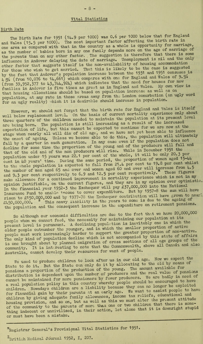 Vital Statistics Birth Rate The Birth Rate for 1951 (14.9 per 1000) was 0.6 per 1000 below that for England and Wales (15.5 per 1000). The most important factor affecting the hirth rate in one area as compared with that in the country as a whole is opportunity for marriage, as the number of babies born in any one family depends more on the age of marriage of the parents than on any other factor. . The suggestion is therefore_that there is some influence in Andover delaying the date of marriage. Unemployment is nil and the only other factor that suggests itself is the non-availability of housing accommodation for those who wish to get married. That this is likely to be the ca.se is suggeste by the fact that Andover's population increase between the 1951 and 1951 censuse^is i (from 10,076 to 14,661) which compares with one for England and Wales of 9.5/° (from 59 952,377 to 43,744,924) which indicates that the need for houses for new . families in indover is five times as great as in England and Wales. My own view is that housing allocations should be based on population increase as well won population, at any rate in those areas away from the London_ conurbation (an ug y for an ugly reality) which it is desirable should increase in population. However, we should not forget that the birth rate for England and -/ales is itself well below replacement level. On the basis of current mortality experience only about three quarters of the children needed to maintain the population at its present le e are being bom. The population is still increasing as a result of the increased expectation of life, but this cannot be expected to continue for we are now the stage when nearly all will die of old age, and we have not yet been able to into the onset of ageing. Unless we become able to do this, the population y fall by a quarter in each generation. In any case even if the popu decline for some time the proportion of the young and of the producers will fall c that of the old and of the non producers will rise. While m December 1951 population under 15 years was 22.1 per cent of the whole, it will be onJ;y JO. 3 per cent in 40 years' time. During the same period, the proportion of women agedJ5-44 to the whole population is expected to fall from 21.4 per cent to 19.8 per centwhi1st the number of men aged 65 and over and women aged 60 and over will /fibres and 9.3 per cent respectively to 6.9 and 12.5 per cent respectively. These figure make allowance for a continued improvement in mortality experience_which isny opinion justifiable, on the current figures, and they are m my opinion over optimistic. In the financial year 1952-3 the Exchequer will pay £37,000 000 into the National Insurance Fund to enable income to cover expenditure. But by 1957-8 the sum will risen to £150,0Q0,000 and by 1977-78 the Exchequer contribution will have grown to near, £450 000 000, = This neavy liability in the years to come is due o g *g thfpoXtion and the consequent increase in the expenditure on retirement pensions. So although our economic difficulties are due to the fact that we have 20 000,000 people whom we cannot feed, the necessity for maintaining our population at 1 present level is paramount. A declining population is inevitably one m which the older people outnumber the younger, and in which the smaller proportion o * people must work increasingly harder to support the greater proportion of non active^ The only kind of population decline which is not accompanied by this state of affai is one brought about by planned emigration of cross sections of all age groups of the community? It is interesting to note that the Commonwealth, above all Canada and also Australia, cannot develop their resources for want of people. We used to produce children to look after us in our old age. Now we expect the Stateto to it.P But the State can only do it by allocating to the old by means of pensions a proportion of the production of the young. The amount available for distribution is dependent upon the number of producers and 010 Te £7^4intted of cannot be maintained for more pensioners by fewer producers. We are badly ™need^ a real population policy in this country whereby people should S chSdren! N^adays children are a liability because they can no longer be for financial gain by their parents at an early age. We want to assist people to have children by giving adequate family allowances, income tax reliefs, educational an housingprovisionf and4o on, but as well as this we must alter the present attitude of the community to the parents of more than one or two children that there is s thing6indecent or uncivilised, in their action, let alone that it is downright stupid or must have been a mistake. Registrar General's Provisional Vital Statistics for 1951