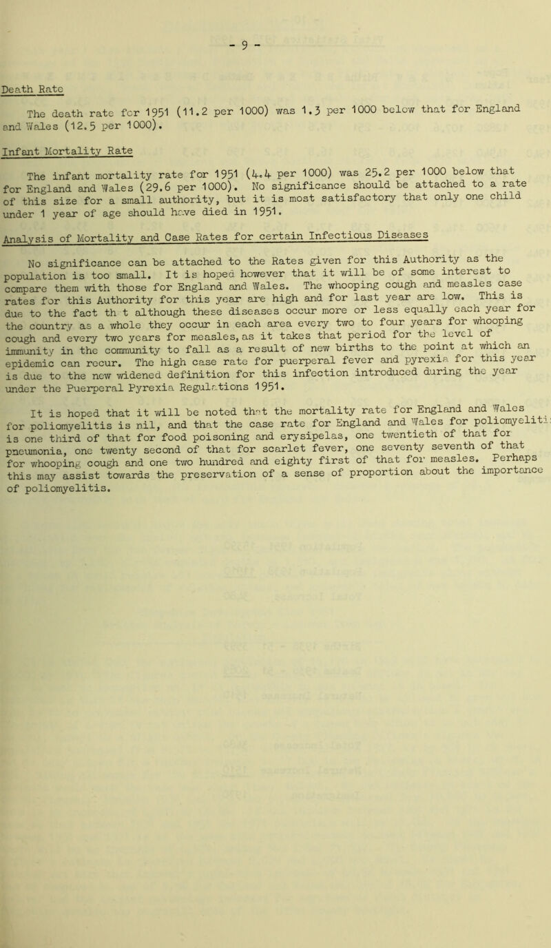 Death Rate The death rate for 1951 (11.2 per 1000) was 1.3 per 1000 below that for England and Wale s (12.5 per 1000). Infant Mortality Rate The infant mortality rate for 1951 per 1000) was 25.2 per 1000 below that for England and Wales (29.6 per 1000). No significance should be attached to a rate of this size for a small authority, but it is most satisfactory that only one child under 1 year of age should have died in 1951. Analysis of Mortality and Case Rates for certain Infectious Diseases No significance can be attached to the Rates given for this Authority as the population is too small. It is hoped however that it will be of some interest to compare them with those for England and Wales. The whooping cough and measles case rates for this Authority for this year are high and for last year are low. This is due to the fact th t although these diseases occur more or less equally each year for the country as a whole they occur in each area every two to four years for whooping cough and every two years for measles, as it takes that period for the level of. immunity in the community to fall as a result of new births to the point at which an epidemic can recur. The high case rate for puerperal fever and pyrexia for this year is due to the new widened definition for this infection introduced during th>_ yoai under the Puerperal Pyrexia Regulations 1951• It is hoped that it will be noted that the mortality rate for England and Wales for poliomyelitis is nil, and that the case rate for England and Wales for poliomyeliti: is one third of that for food poisoning and erysipelas, one twentieth of that for pneumonia, one twenty second of that for scarlet fever, one seventy seventh of that for whooping cough and one two hundred and eighty first of that for measles. Perhaps this may assist towards the preservation of a sense of proportion about the importance of poliomyelitis.