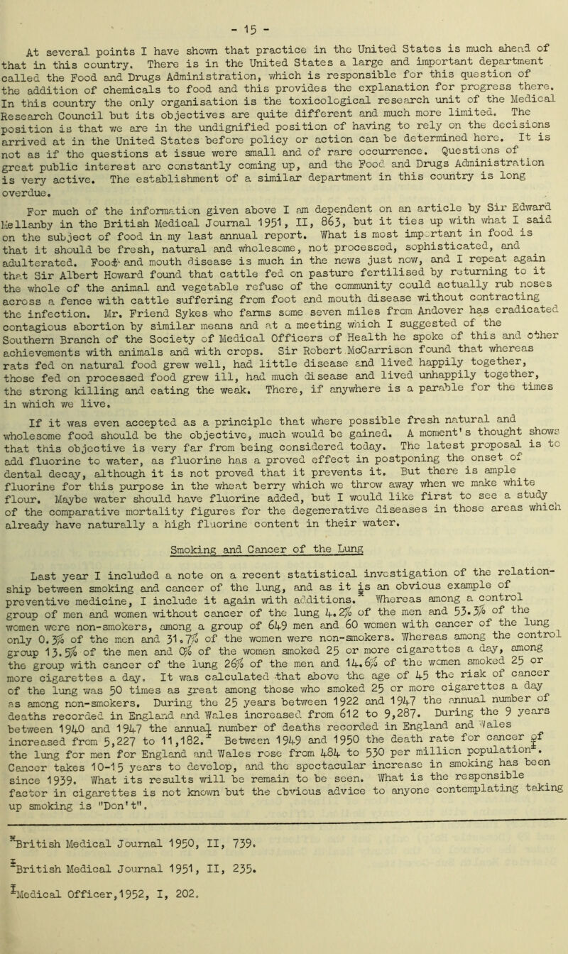 At several points X have shown that practice in the United States is much ahead of that in this country. There is in the United States a large and important department called the Pood and Drugs Administration, which is responsible for this question of the addition of chemicals to food and this provides the explanation for progress there. In this country the only organisation is the toxicological research unit of the Medical Research Council but its objectives are quite different and much more limited. The position is that we are in the undignified position of having to rely on the decisions arrived at in the United States before policy or action can be determined here. It is not as if the questions at issue were small and of rare occurrence. Questions of great public interest are constantly coming up, and the Food and Drugs Administration is very active. The establishment of a similar department in this country is long overdue. For much of the information given above I am dependent on an article by Sir Edward Hellanby in the British Medical Journal 1951, II, 863, but ^ UP with what I said on the subject of food in my last annual report. What is most important in food is that it should be fresh, natural and wholesome, not processed, sophisticated, and adulterated. Food' and mouth disease is much in the news just now, and I repeat again that Sir Albert Howard found that cattle fed on pasture fertilised by returning to it the whole of the animal and vegetable refuse of the community could actually rub noses across a fence with cattle suffering from foot and mouth disease without contracting the infection. Mr. Friend Sykes who farms some seven miles from Andover has eradicated contagious abortion by similar means and at a meeting which I suggested of the Southern Branch of the Society of Medical Officers of Health he spoke of this and other achievements with animals and with crops. Sir Robert McCarrison found that whereas rats fed on natural food grew well, had little disease and lived happily together, those fed on processed food grew ill, had much disease and lived unhappily together, the strong killing and eating the weak. There, if anywhere is a parable for the times in which we live. If it was even accepted as a principle that where possible fresh natural and wholesome food should be the objective, much would be gained. A moment's thought showo that this objective is very far from being considered today. The latest proposal is uc add fluorine to water, as fluorine has a proved effect in postponing the onset Ox dental decay, although it is not proved that it prevents it. But there is ample^ fluorine for this purpose in the wheat berry v/hich we throw away when we make white flour. Maybe water should have fluorine added, but I would like first to see a study of the comparative mortality figures for the degenerative diseases in those areas whicn already have naturally a high fluorine content in their water. Smoking and Cancer of the Lung Last year I included a note on a recent statistical investigation of the relation- ship between smoking and cancer of the lung, and as it is an obvious example of preventive medicine, I include it again with additions. Whereas among a control group of men and women without cancer of the lung 4»2/3 <->f the men and 53»3/3 of the women were non-smokers, among a group of 649 men and 60 women with cancer of the lung only 0.3fo of the men and 3l,7^o of the women v/ere non-smokers. Whereas among the control group 13.5$ of the men and Ofo of the women smoked 25 or more cigarettes a day, among the group with cancer of the lung 26% of the men and 14.6/3 of the women smoked 25 or more cigarettes a day. It was calculated -that above the age of 45 the risk oi cancer of the lung was 50 times as great among those who smoked 25 or more cigarettes a day as among non-smokers. During the 25 years between 1922 and 1947 the annual number of deaths recorded in England and Y/ales increased from 612 to 9,287. During the 9 years between 1940 and 1947 the annual- number of deaths recorded in England and Yales increased from 5,227 to 11,182.2 Between 1949 and 1950 the death rate for cancer of the lung for men for England and Wales rose from 484 to 530 per million population . Cancer takes 10-15 years to develop, and the spectacular increase in smoking has been since 1939. What its results will be remain to be seen. What is the responsible factor in cigarettes is not known but the obvious advice to anyone contemplating taking up smoking is Don't. ^British Medical Journal 1950, II, 739» ■‘‘British Medical Journal 1951, II, 235. ^Medical Officer,1952, I, 202.