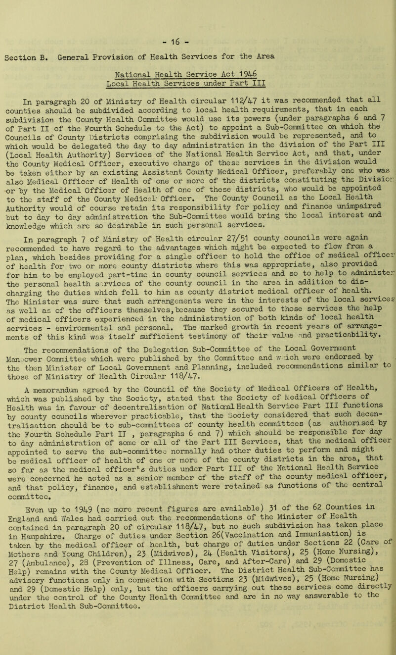 Section B. General Provision of Health Services for the Area National Health Service Act 1946 Local Health Services under Part III In paragraph 20 of Ministry of Health circular 11^/47 it was recommended that all counties should be subdivided according to local health requirements, that in each subdivision the County Health Committee would use its powers (under paragraphs 6 and 7 of Part II of the Fourth Schedule to the Act) to appoint a Sub-Committee on which the Councils of County Districts comprising the subdivision would be represented, and to which would be delegated the day to day administration in the division of the Part III (Local Health Authority) Services of the National Health Service Act, and that, under the County Medical Officer, executive charge of these services in the division would be taken either by an existing Assistant County Medical Officer, preferably one who was also Medical Officer of Health of one or more of the districts constituting the Division -or by the Medical Officer of Health of one of these districts, who would be appointed to the staff of the County Medical- Officer. The County Council as the Local Health Authority would of course retain its responsibility for policy and finance unimpaired but to day to day administration the Sub-Committee would bring the local interest and knowledge which arc so desirable in such personal services. In paragraph 7 of Ministry of Health circular 27/51 county councils were again recommended to have regard to the advantages which might be expected to flow from a plan, which besides providing for a single officer to hold the office of medical officer.' of health for two or more county districts where this was appropriate, also provided for him to be employed part-time in county council services and so to help to administer the personal health services of the county council in the area in addition to dis- charging the duties which fell to him as county district medical officer of health. The Minister was sure that such arrangements were in the interests of the local services as well as of the officers themselves,because they secured to those services the help of medical officers experienced in the administration of both kinds of local health services - environmental and personal. The marked growth in recent years of arrange- ments of this kind was itself sufficient testimony of their value and practicability. The recommendations of the Delegation Sub-Committee of the Local Government Manpower Committee which were published by the Committee and waich were endorsed by the then Minister of Local Government and Planning, included recommendations similar to those of Ministry of Health Circular 118/47. A memorandum agreed by the Council of the Society of Medical Officers of Health, which was published by the Society, stated that the Society of Medical Officers of Health was in favour of decentralisation of National Health Service Part III functions by county councils wherever practicable, that the Society considered that such decen- tralisation should be to sub-committees of county health committees (as authorised by the Fourth Schedule Part IT , paragraphs 6 and 7) which should be responsible for day to day administration of some or all of the Part III Services, that the medical officer appointed to serve the sub-committee normally had other duties to perform and might be medical officer of health of one or more of the county districts in the area, that so far as the medical officer's duties under Part III of the National Health Service were concerned he acted as a senior member of the staff of the county medical officer, and that policy, finance, and establishment were retained as functions of the central committee. Even up to 1949 (no more recent figures are available) 31 the 62 Counties in England and Wales had carried out the recommendations of the Minister of Health contained in paragraph 20 of circular 118/47, but no such. subdivision has taken place in Hampshire. Charge of' duties under Section 26(Vaccination and Immunisation) is taken by the medical officer of health, but charge of duties under Sections 22 (Care of Mothers and Young Children), 23 (Midwives), 24 (Health Visitors), 25 (Home Nursing), 27 (Ambulance), 23 (Prevention of Illness, Care, and After-Care) and 29 (Domestic Help) remains with the County Medical Officer. The District Health Sub-Committee has advisory functions only in connection with Sections 23 (Midwives), 25 (Home Nursing) and 29 (Domestic Help) only, but the officers carrying out these services come directly under the control of the County Health Committee and are in no way answerable to the District Health Sub-Committee.