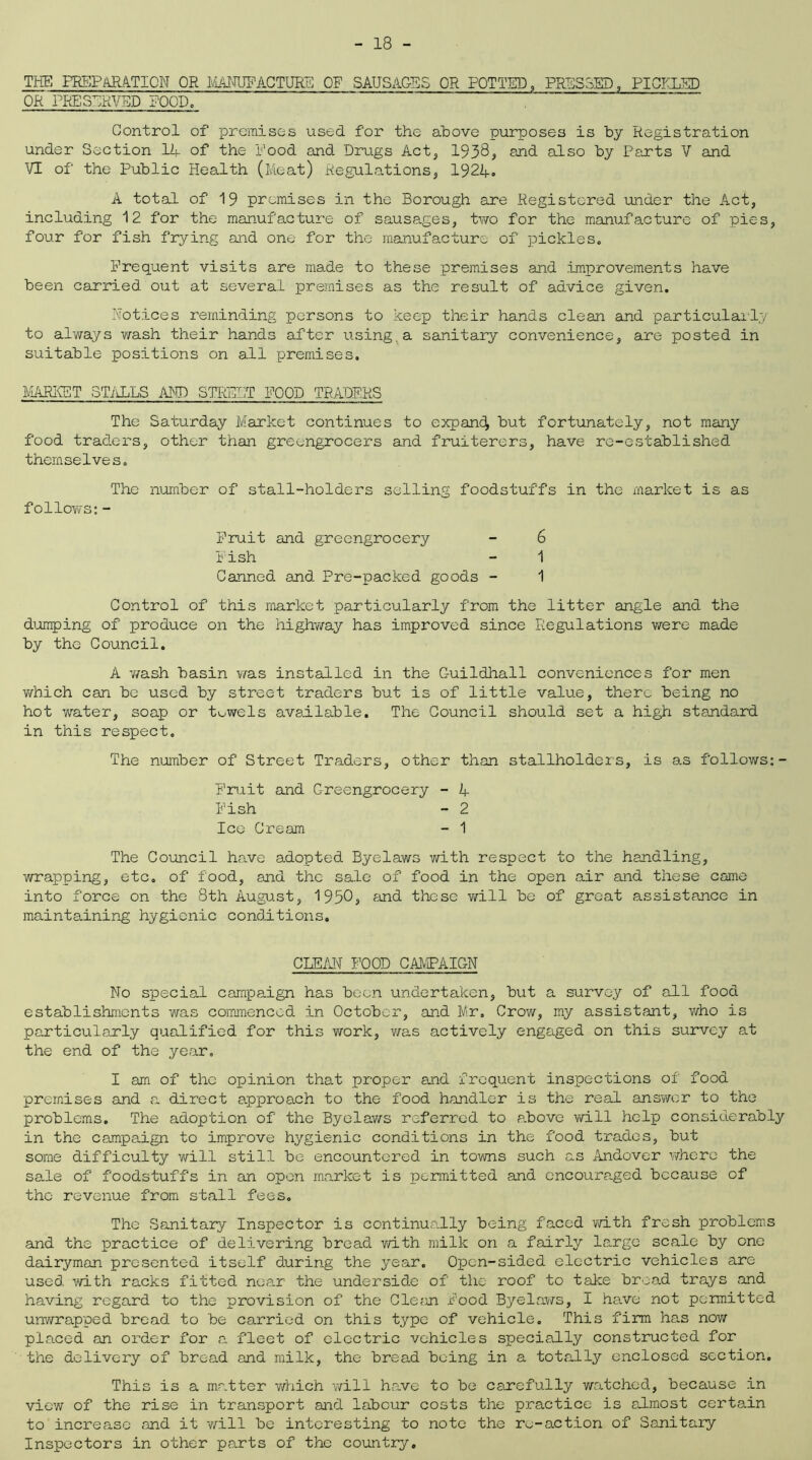 THE PREPARATION OR MANUFACTURE OF SAUSAGES OR POTTED, PRESSED, PICKLED OR PRESERVED FOOD, Control of premises used for the above purposes is by Registration under Section 14 of the Rood and Drugs Act, 1938, and also by Parts V and VI of the Public Health (Meat) Regulations, 1924. A total of 19 premises in the Borough are Registered under the Act, including 12 for the manufacture of sausages, two for the manufacture of pies, four for fish frying and one for the manufacture of pickles. Frequent visits are made to these premises and improvements have been carried out at several premises as the result of advice given. Notices reminding persons to keep their hands clean and particularly to always ?ra.sh their hands after using, a sanitary convenience, are posted in suitable positions on all premises. MARKET STALLS AND STREP,T FOOD TRADERS The Saturday Market continues to expand^ but fortunately, not many food traders, other than greengrocers and fruiterers, have re-established themselves. The number of stall-holders selling foodstuffs in the market is as follows:- Fruit and greengrocery - 6 Fish - 1 Canned and Pre-packed goods - 1 Control of this market particularly from the litter angle and the dumping of produce on the highway has improved since Regulations were made by the Council. A wash basin was installed in the G-uildhall conveniences for men which can be used by street traders but is of little value, there being no hot water, soap or towels available. The Council should set a high standard in this respect. The number of Street Traders, other than stallholders, is as follows:- Fruit and Greengrocery - 4 Fish - 2 Ice Cream - 1 The Council have adopted Byelaws with respect to the handling, wrapping, etc. of food, and the sale of food in the open air and these came into force on the 8th August, 1950a and these will be of great assistance in maintaining hygienic conditions. CLEAN FOOD CAMPAIGN No special campaign has been undertaken, but a survey of all food establishments was commenced in October, and Mr, Crow, my assistant, who is particularly qualified for this work, was actively engaged on this survey at the end of the year. I am of the opinion that proper and frequent inspections of food premises and a direct approach to the food handler is the real answer to the problems. The adoption of the Byelaws referred to above will help considerably in the campaign to improve hygienic conditions in the food trades, but some difficulty will still be encountered in towns such as Andover where the sale of foodstuffs in an open market is permitted and encouraged because of the revenue from stall fees. The Sanitary Inspector is continually being faced with fresh problems and the practice of delivering bread with milk on a fairly large scale by one dairyman presented itself during the year. Open-sided electric vehicles are used with racks fitted near the underside of the roof to take broad trays and having regard to the provision of the Clean Food Byelaws, I have not permitted unwrapped bread to be carried on this type of vehicle. This firm has now placed an order for a fleet of electric vehicles specially constructed for the delivery of bread and milk, the bread being in a totally enclosed section. This is a matter which will have to be carefully watched, because in view of the rise in transport and labour costs the practice is almost certain to increase and it will be interesting to note the re-action of Sanitary Inspectors in other parts of the country.