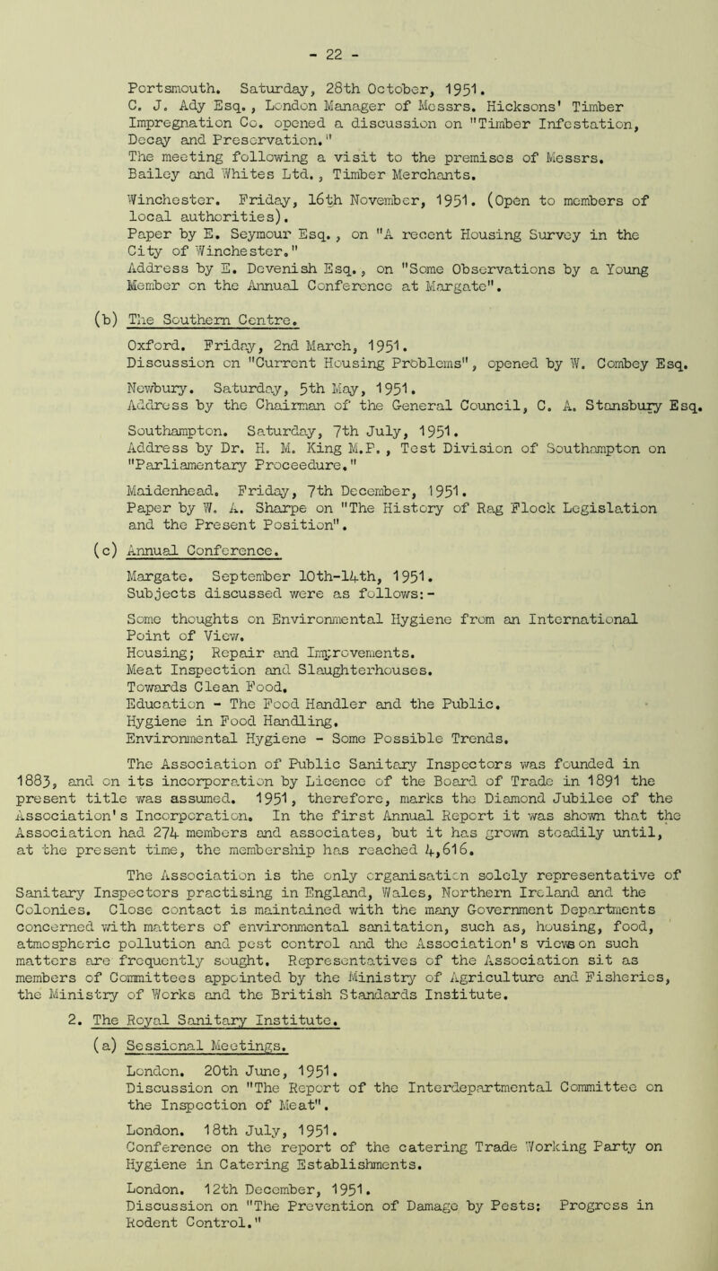 Portsmouth. Saturday, 28th October, 1951. G. J. Ady Esq. , London Manager of Messrs. Hicksons’ Timber Impregnation Co. opened a discussion on Timber Infestation, Decay and Preservation.” The meeting following a visit to the premises of Messrs. Bailey and Whites Ltd., Timber Merchants. Winchester. Friday, 16th November, 1951. (Open to members of local authorities). Paper by E. Seymour Esq. , on A recent Housing Survey in the City of Winchester. Address by E. Dcvenish Esq., on Some Observations by a Young Member on the Annual Conference at Margate. (b) The Southern Centre. Oxford. Friday, 2nd March, 1951. Discussion on Current Housing Problems, opened by W. Combey Esq. Newbury. Saturday, 5th May, 1951. Address by the Chairman of the General Council, C. A. Stansbury Esq. Southampton. Saturday, 7th July, 1951. Address by Dr. H. M. King M.P. , Test Division of Southampton on Parliamentary Proceedure. Maidenhead. Friday, 7th December, 1951. Paper by W. A. Sharpe on The History of Rag Flock Legislation and the Present Position. (c) Annual Conference. Margate. September 10th-14th, 1951. Subjects discussed were as follows:- Some thoughts on Environmental Hygiene from an International Point of View. Housing; Repair and Improvements. Meat Inspection and Slaughterhouses. Tov/ards Clean Food, Education - The Food Handler and the Public. Hygiene in Food Handling. Environmental Hygiene - Some Possible Trends. The Association of Public Sanitary Inspectors was founded in 1883, arid on its incorporation by Licence of the Board of Trade in 1891 the present title 'was assumed. 1951» therefore, marks the Diamond Jubilee of the Association's Incorporation. In the first Annual Report it was shown that the Association had 274 members and associates, but it has grovm steadily until, at the present time, the membership has reached 4*616. The Association is the only organisation solely representative of Sanitary Inspectors practising in England, Wales, Northern Ireland and the Colonies. Close contact is maintained with the many Government Departments concerned with matters of environmental sanitation, such as, housing, food, atmospheric pollution and pest control and the Association's vieve on such matters are frequently sought. Representatives of the Association sit as members of Committees appointed by the Ministry of Agriculture and Fisheries, the Ministry of Works and the British Standards Institute. 2. The Royal Sanitary Institute. (a) Sessional Meetings. London. 20th June, 1951. Discussion on The Report of the Interdepartmental Committee on the Inspection of Meat. London. 18th July, 1951. Conference on the report of the catering Trade Working Party on Hygiene in Catering Establishments. London. 12th December, 1951. Discussion on The Prevention of Damage by Pests; Progress in Rodent Control.