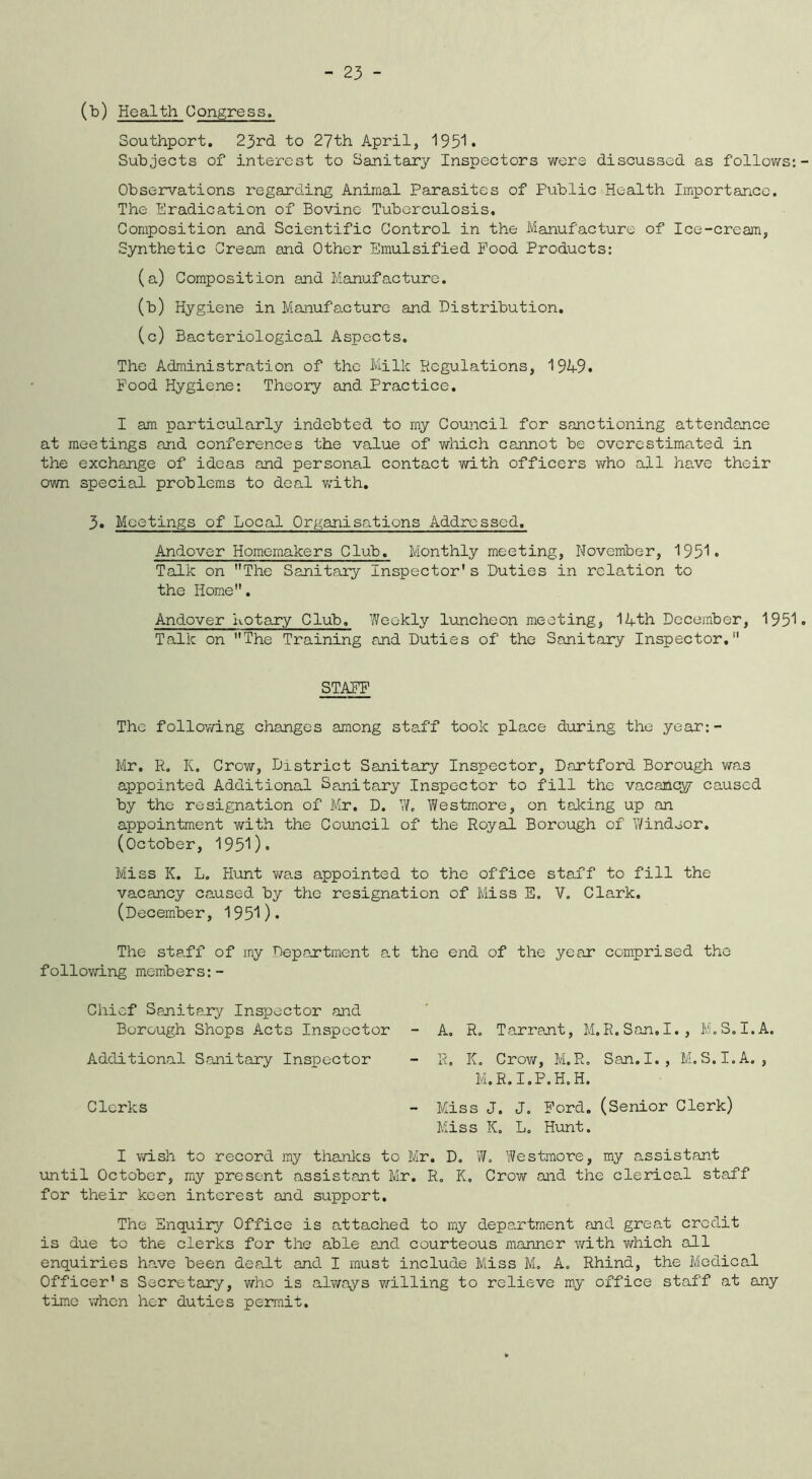 (b) Health Congress. Southport. 23rd to 27th April, 1951* Subjects of interest to Sanitary Inspectors were discussed as follows: Observations regarding Animal Parasites of Public Health Importance. The Eradication of Bovine Tuberculosis. Composition and Scientific Control in the Manufacture of Ice-cream, Synthetic Cream and Other Emulsified Food Products: (a) Composition and Manufacture. (b) Hygiene in Manufacture and Distribution. (c) Bacteriological Aspects. The Administration of the Milk Regulations, 1949. Food Hygiene: Theory and Practice. I am particularly indebted to my Council for sanctioning attendance at meetings and conferences the value of which cannot be overestimated in the exchange of ideas and personal contact with officers who all have their own special problems to deal with. 3. Meetings of Local Organisations Addressed. Andover Homemakers Club. Monthly meeting, November, 1951. Talk on The Sanitary Inspector* s Duties in relation to the Home. Andover Rotary Club. Weekly luncheon meeting, 14th December, 1951 Talk on The Training and Duties of the Sanitary Inspector. STAFF The following changes among staff took place during the year:- Mr. R, K. Crow, District Sanitary Inspector, Dartford Borough was appointed Additional Sanitary Inspector to fill the vacancy caused by the resignation of Mr. D. W. Westmore, on taking up an appointment with the Council of the Royal Borough of Windsor. (October, 1951). Miss K. L. Hunt was appointed to the office staff to fill the vacancy caused by the resignation of Miss E. V. Clark. (December, 1951). The staff of my Department at the end of the year comprised the following members:- Chief Sanitary Inspector and Borough Shops Acts Inspector - A. R. Tarrant, M.R.San.I., M.S.I.A. Additional Sanitary Inspector - R. K. Crow, M.R. San.I., M.S.I.A., M.R.I.P.H.H. Clerks - Miss J. J. Ford. (Senior Clerk) Miss K. L. Hunt. I wish to record my thanks to Mr. D. W. Westmore, my assistant until October, my present assistant Mr. R. K. Crow and the clerical staff for their keen interest and support. The Enquiry Office is attached to my department and great credit is due to the clerks for the able and courteous manner with which all enquiries have been dealt and I must include Miss M. A. Rhind, the Medical Officer* s Secretary, who is always willing to relieve my office staff at any time when her duties permit.