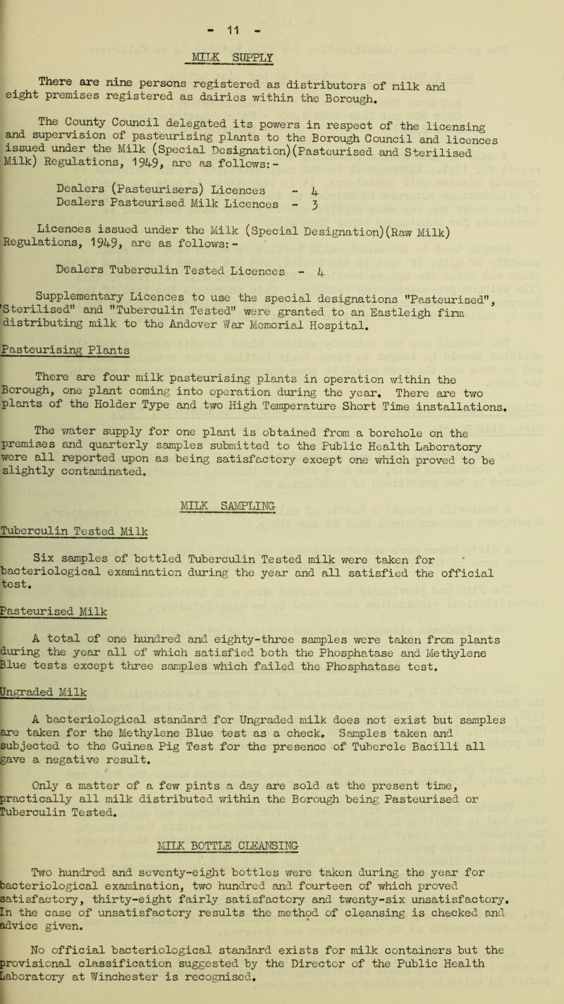 MILK SUPPLY There are nine persons registered as distributors of milk and eight premises registered as dairies within the Borough. The County Council delegated its powers in respect of the licensing and supervision of.pasteurising plants to the Borough Council and licences issued under the Milk (Special Designation)(Pasteurised and Sterilised Milk) Regulations, 1949, are as follows:- Dealers (Pasteurisers) Licences - 1+ Dealers Pasteurised Milk Licences - 3 Licences issued under the Milk (Special Designation)(Raw Milk) Regulations, 1949, are as follows:- Dealers Tuberculin Tested Licences - 4 Supplementary Licences to use the special designations Pasteurised, 'Sterilised and Tuberculin Tested were granted to an Eastleigh firm distributing milk to the Andover War Memorial Hospital. Pasteurising Plants There are four milk pasteurising plants in operation within the Borough, one plant coming into operation during the year. There are two plants of the Holder Type and two High Temperature Short Time installations. The water supply for one plant is obtained from a borehole on the premises and quarterly samples submitted to the Public Health Laboratory were all reported upon as being satisfactory except one which proved to be slightly contaminated. MILK SAMPLING Tuberculin Tested Milk Six samples of bottled Tuberculin Tested milk were taken for bacteriological examination during the year and all satisfied the official test. Pasteurised Milk A total of one hundred and eighty-three samples were taken from plants during the year all of which satisfied both the Phosphatase and Methylene Blue tests except three samples which failed the Phosphatase test. Ungraded Milk A bacteriological standard for Ungraded milk does not exist but samples are taken for the Methylene Blue test as a check. Samples taken and subjected to the Guinea Pig Test for the presence of Tubercle Bacilli all gave a negative result. t- Only a matter of a few pints a day are sold at the present time, practically all milk distributed within the Borough being Pasteurised or Tuberculin Tested. MILK BOTTLE CLEANSING Two hundred and seventy-eight bottles were taken during the year for bacteriological examination, two hundred and fourteen of which proved satisfactory, thirty-eight fairly satisfactory and twenty-six unsatisfactory. In the case of unsatisfactory results the method of cleansing is checked and advice given. No official bacteriological standard exists for milk containers but the provisional classification suggested by the Director of the Public Health Laboratory at Winchester is recognised.