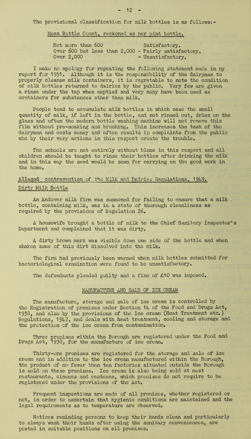 The provisional classification for milk bottles is as follows:- Mean Bottle Count, reckoned as per pint bottle. Not more than 600 Satisfactory. Over 600 but less than 2,000 - Fairly satisfactory. Over 2,000 - Unsatisfactory. I make no apology for repeating the following statement made in my report for 195^• Although it is the responsibility of the dairyman to properly cleanse milk containers, it is regretable to note the condition of milk bottles returned to dairies by the public. Very few are given a. rinse under the tap when emptied and very many have been used as containers for substances other than milk. People tend to accumulate milk bottles in which case the small quantity of milk, if left in the bottle, and not rinsed out, dries on the glass and often the modern bottle washing machine will not remove this film v/ithout pre-soaking and brushing. This increases the task of the dairyman and costs money and often results in complaints from the public who by their very actions in this respect create the trouble. The schools are not entirely without blame in this respect and all children should be taught to rinse their bottles after drinking the milk and in this way the seed would be sown for carrying on the good work in the home. Alleged contravention of the Milk and Dairies Regulations, 1949. Dirty Milk Bottle An Andover milk firm was summoned for failing to ensure that a milk bottle, containing milk, was in a state of thorough cleanliness as required by the provisions of Regulation 26, A housewife brought a bottle of milk to the Chief Sanitary Inspector's Department and complained that it was dirty. A dirty brown mark was visible down one side of the bottle and when shaken some of this dirt dissolved into the milk. The firm had previously been warned when milk bottles submitted for bacteriological examination were found to be unsatisfactory. The defendants pleaded guilty and a fine of £10 was imposed. MANUFACTURE AND SALE OF ICE CREAM The manufacture, storage and sale of ice cream is controlled by the Registration of premises under Section 14 of the Food and Drugs Act, 1938, and also by the provisions of the Ice cream (Heat Treatment etc.) Regulations, 194-7> and deals with heat treatment, cooling and storage and the protection of the ice cream from contamination. Three premises within the Borough are registered under the Food and Drugs Act, 1938, for the manufacture of ice cream. Thirty-one premises are registered for the storage and sale of ice cream and in addition to the ice cream manufactured within the Borough, the product of no fewer than ten factories situated outside the Borough is sold on these premises. Ice cream is also being sold at most restaurants, cinemas and canteens, which premises do not require to be registered under the provisions of the Act. Frequent inspections are made of all premises, whether registered or not, in order to ascertain that hygienic conditions are maintained and the legal requirements as to temperature are observed. Notices reminding persons to keep their hands clean and particularly to always wash their hands after using the sanitary conveniences, are posted in suitable positions on all premises.